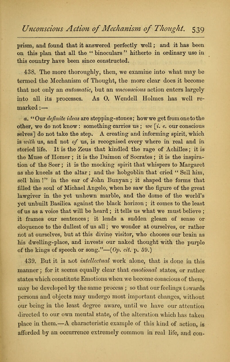 prism, and found that it answered perfectly well; and it lias been on this plan that all the '* binoculars  hitherto in ordinary use in this country have been since constructed. 438. The more thoroughly, then, we examine into what may be termed the Mechanism of Thought, the more clear does it become that not only an automatic^ but an unconscious action enters largely into all its processes. As 0. Wendell Holmes has well re- marked :— a. Our definite ideas are stepping-stones; how we get from one to the other, we do not know : something carries us ; ive [i. e. our conscious selves] do not take the step. A creating and informing spirit, which is tvith us, and not of us, is recognised every where in real and in storied life. It is the Zeus that kindled the rage of Achilles; it is the Muse of Homer ; it is the Daimon of Socrates ; it is the inspira- tion of the Seer; it is the mocking spirit that whispers to Margaret as she kneels at the altar ; and the hobgoblin that cried *' Sell him, sell him! in the ear of John Bunyan; it shaped the forms that filled the soul of Michael Angelo, when he saw the figure of the great lawgiver in the yet unhewn marble, and the dome of the world's yet unbuilt Basilica against the black horizon ; it comes to the least of us as a voice that will be heard ; it tells us what we must believe ; it frames our sentences; it lends a sudden gleam of sense or eloquence to the dullest of us all; we wonder at ourselves, or rather not at ourselves, but at this divine visitor, who chooses our brain as his dwelling-place, and invests our naked thought with the purple of the kings of speech or song.—(Op. cit. p. 59.) 439. But it is not intellectual work alone, that is done in this manner; for it seems equally clear that emotional states, or rather states which constitute Emotions when we become conscious of them, may be developed by the same process ; so that our feelings towards persons and objects may undergo most important changes, without our being in the least degree aware, until we have our attention directed to our own mental state, of the alteration which lias taken place in them.—A characteristic example of this kind of action, is afforded by an occurrence extremely common in real life, and con-