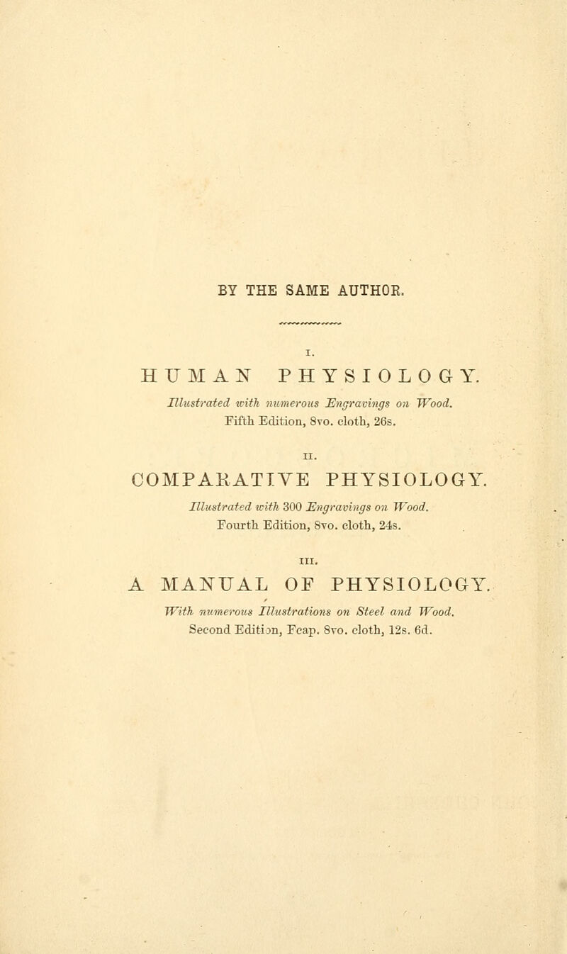 BY THE SAME AUTHOE. I. HUMAN PHYSIOLOGY. Illustrated icith numerous JEngracings on Wood. Pifth Edition, 8vo. cloth, 26s. COMPAKATIVE PHYSIOLOGY. Illustrated with 300 Engravings on Wood. Fourth Edition, 8vo. cloth, 24s. A MANUAL OF PHYSIOLOGY With numerous Illustrations on Steel and Wood. Second Edition, Feap, 8vo. cloth, 12s. 6d.