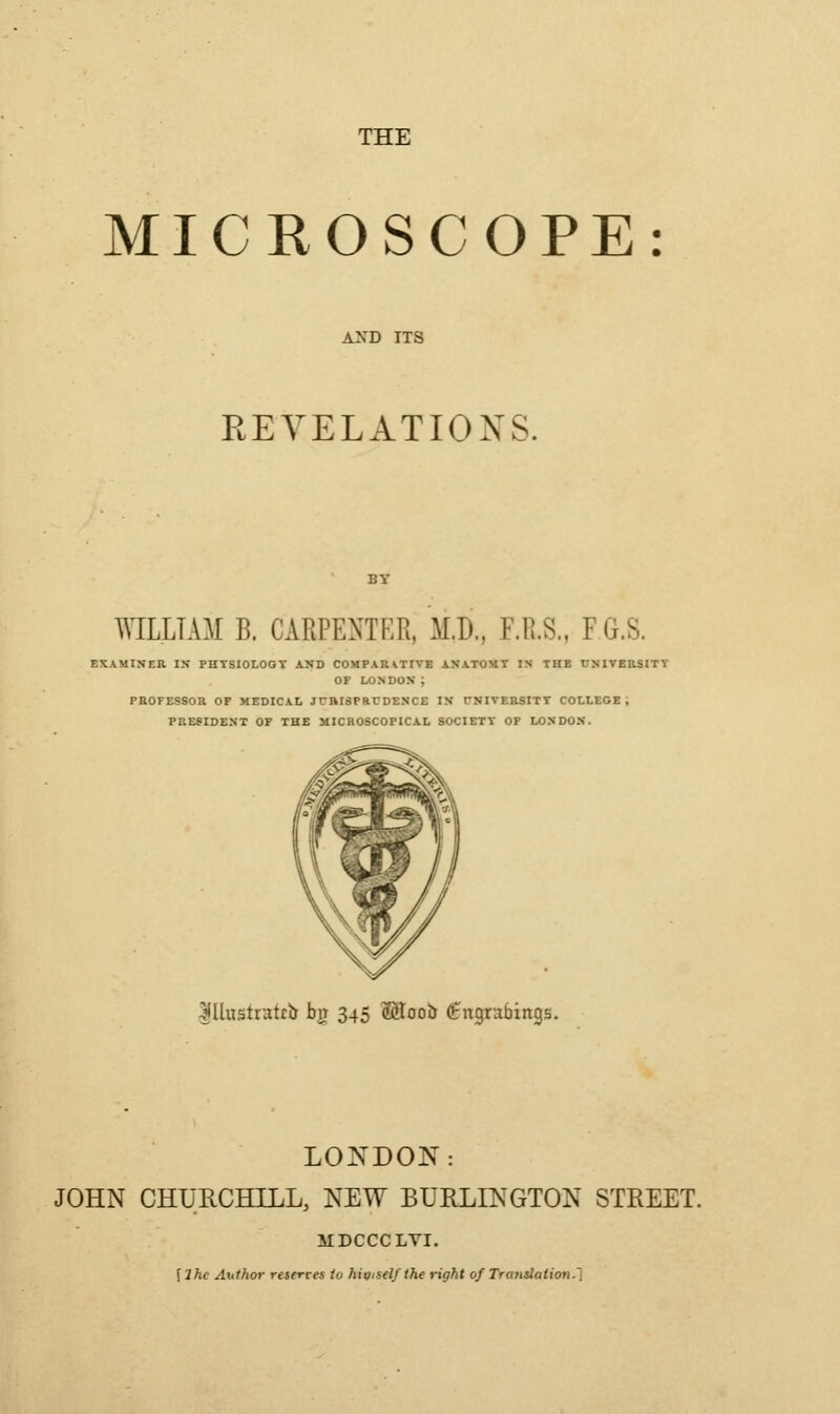 MICROSCOPE REVELATIONS. WLLTAM B. CARPENTER, M.D., F.R.S., FG.S. PaOFESSOR OF MEDICAL JUBISPRCDENCE IN TNIVEaSITT COLLEGE; PRESIDENT OF THE MICROSCOPICAL SOCIETY OP LONDON. Illustrattb by 345 Mooir (Engrabings. JOHN CHURCHILL, NEW BURLINGTON STREET. IIDCCCLVI. \lhc Author reserves to higiself the right of Tratislation.1