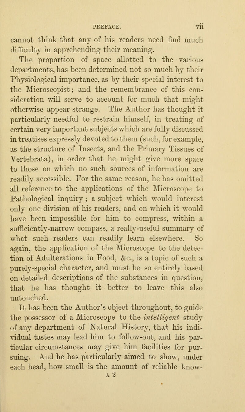 cannot think that any of his readers need find much difficulty in apprehending their meaning. The proportion of space allotted to the various departments, has been determined not so much by their Physiological importance, as by their special interest to the Microscopist; and the remembrance of this con- sideration will serve to account for much that might otherwise appear strange. The Author has thought it particularly needful to restrain himself, in treating of certain very important subjects which are fully discussed in treatises expressly devoted to them (such, for example, as the structm'e of Insects, and the Primary Tissues of Vertebrata), in order tha,t he might give more space to those on which no such sources of information are readily accessible. For the same reason, he has omitted all reference to the applications of the Microscope to Pathological inquiry ; a subject which would interest only one division of his readers, and on which it would have been impossible for him to compress, within a sufficiently-narrow compass, a really-useful summary of what such readers can readily learn elsewhere. So again, the application of the Microscope to the detec- tion of Adulterations in Food, &.c., is a topic of such a purely-special chai-acter, and must be so entirely based on detailed descriptions of the substances in question, that he has thought it better to leave this also untouched. It has been the Author's object throughout, to guide the possessor of a Microscope to the intelligent stud}^ of any department of Natural History, that his indi- vidual tastes may lead him to follow-out, and his par- ticular cu-cumstances may give him facilities for pur- suing. And he has particularly aimed to show, under each head, how small is the amount of reliable know- a2