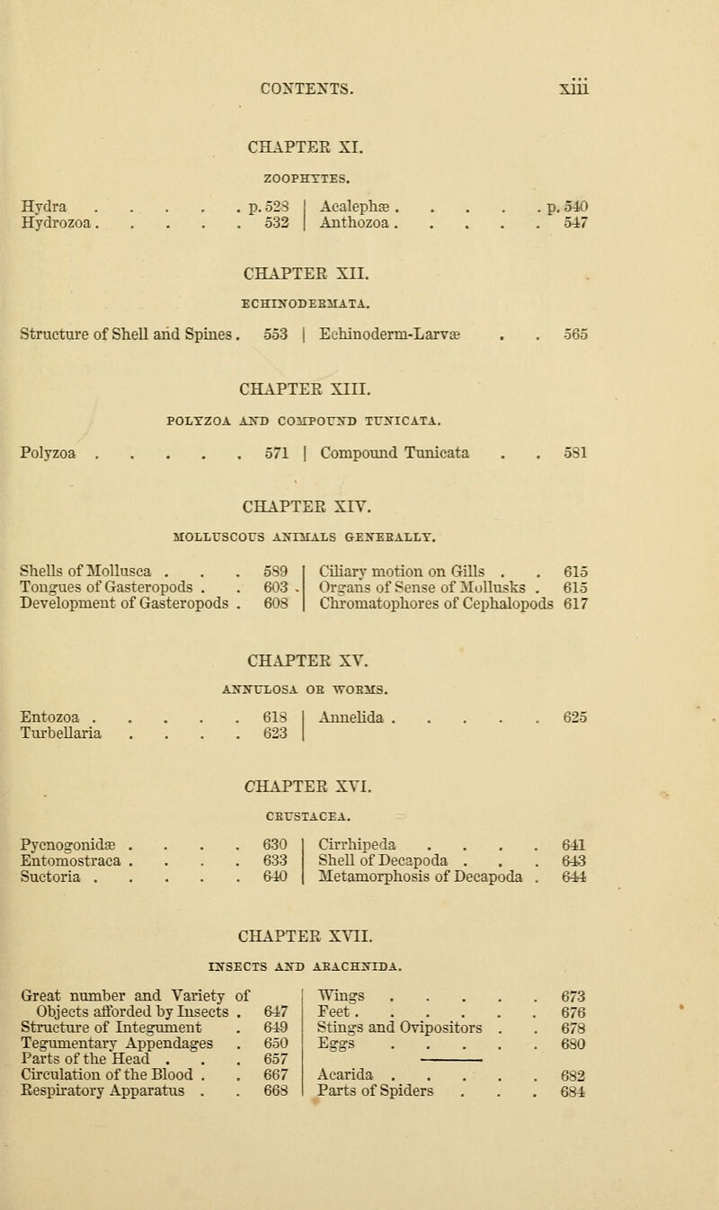 CHAPTEE XI. ZOOPHYTES. Hydra Hydrozoa. p. 528 Aealephse p. 540 Anthozoa 54-7 CHAPTEE XII. ECHIXODEEHATA. Structure of SheU arid Spines. 553 | Eehinoderm-Larvae 565 Polyzoa CHAPTEE XIII, POLYZOA AITD COHPOrXD TrXICATA. 571 I Compound Tunieata CHAPTEE XIV. iiOLLrscous a>-im:als gexeeally. SheUsofMollusca . . .589 Tongues of Gasteropods . . 603 Development of Gasteropods . 608 Ciliary motion on Gills . . 615 Organs of Sense of Mollusks . 615 Chjomatophores of Cephalopods 617 Entozoa . Tm-bellaria CHAPTEE XV. ANNUIiOSA OE WOEMS. . 618 1 Annelida . 625 Pycnogonidse Entomostraca Suctoria . CHAPTEE XVI. CEUSTACEA. Cirrhipeda .... 641 SheU of Decapoda ... 643 Metamorphosis of Decapoda . 644 CHAPTEE XYLl. rNSECTS AND AEACHIflDA. Great number and Variety of Objects atforded by Insects . 647 Structure of Integument . 649 Tegumentary Appendages . 650 Parts of the Head . . .657 Circulation of the Blood . . 667 Eespiratory Apparatus . . 663 Wings 673 Feet 676 Stings and Ovipositors . . 678 Acarida 682 Parts of Spiders . . .684