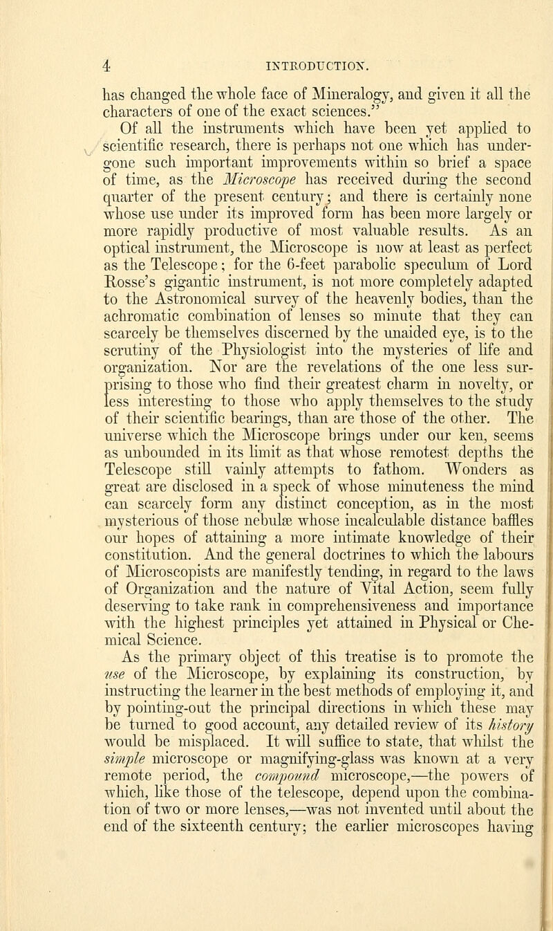 has changed the whole face of Mineralogy, and given it all the characters of oue of the exact sciences. Of all the instruments which have been yet applied to scientific research, there is perhaps not one which has under- gone such important improvements within so brief a space of time, as the Microscope has received during the second quarter of the present century; and there is certainly none whose use under its improved form has been more largely or more rapidly productive of most valuable results. As an optical instrument, the Microscope is now at least as perfect as the Telescope; for the 6-feet parabolic speculum of Lord Rosse's gigantic instrument, is not more completely adapted to the Astronomical survey of the heavenly bodies, than the achromatic combination of lenses so minute that they can scarcely be themselves discerned by the unaided eye, is to the scrutiny of the Physiologist into tlie mysteries of Kfe and organization. Nor are the revelations of the one less sur- prising to those who find their greatest charm in novelty, or less interesting to those who apply themselves to the study of their scientific bearings, than are those of the other. The universe which the Microscope brings under our ken, seems as unbounded in its limit as that whose remotest depths the Telescope stiU vainly attempts to fathom. Wonders as great are disclosed in a speck of whose minuteness the mind can scarcely form any distinct conception, as in the most m_ysterious of those nebulse whose incalculable distance baffles our hopes of attaining a more intimate knowledge of their constitution. And the general doctrines to which the labours of Microscopists are manifestly tending, in regard to the laws of Organization and the nature of Yital Action, seem fully deserving to take rank in comprehensiveness and importance with the highest principles yet attained in Physical or Che- mical Science. As the primary object of this treatise is to promote the use of the Microscope, by explaining its construction, by instructing the learner in the best methods of employing it, and by pointing-out the principal directions in which these may be turned to good account, any detailed review of its history would be misplaced. It will suffice to state, that wliilst the simple microscope or magnifying-glass was knoM^n at a very remote period, the compotm.d microscope,—the powers of which, like those of the telescope, depend upon the combina- tion of two or more lenses,—was not invented until about the end of the sixteenth century; the earlier microscopes having