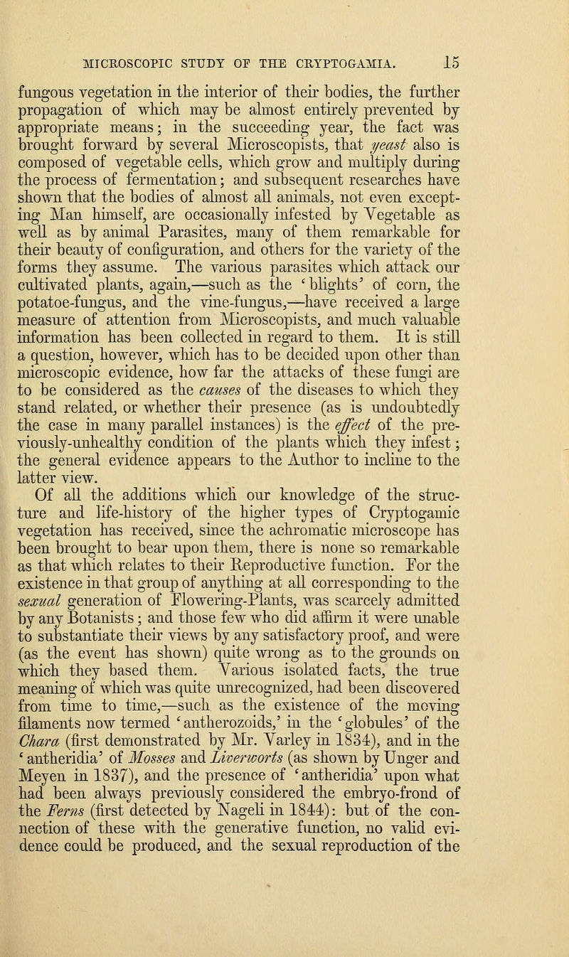 fungous vegetation in the interior of their bodies, the further propagation of which may be almost entirely prevented by appropriate means; in the succeeding year, the fact was brought forward by several Microscopists, that yead also is composed of vegetable ceUs, which grow and multiply during the process of fermentation; and subsequent researches have shown that the bodies of almost all animals, not even except- ing Man himself, are occasionally infested by Yegetable as well as by animal Parasites, many of them remarkable for their beauty of configuration, and others for the variety of the forms they assume. The various parasites which attack our cultivated plants, again,—such as the 'bHghts' of corn, the potatoe-fungus, and the vine-fungus,—have received a large measure of attention from Microscopists, and much valuable information has been collected in regard to them. It is still a question, however, wliich has to be decided upon other than microscopic evidence, how far the attacks of these fungi are to be considered as the causes of the diseases to which they stand related, or whether their presence (as is undoubtedly the case in many parallel instances) is the effect of the pre- viously-unhealthy condition of the plants which they infest; the general evidence appears to the Author to incline to the latter view. Of all the additions which our knowledge of the struc- ture and life-history of the higher types of Cryptogamic vegetation has received, since the achromatic microscope has been brought to bear upon them, there is none so remarkable as that which relates to their Reproductive function. Por the existence in that group of anything at aU corresponding to the sexual generation of Elowering-Plants, was scarcely admitted by any Botanists; and those few who did affirm it were unable to substantiate their views by any satisfactory proof, and were (as the event has sho^vn) quite wrong as to the grounds on which they based them. Yarious isolated facts, the true meaning of which was quite unrecognized, had been discovered from time to time,—such as the existence of the moving filaments now termed 'antherozoids,' ia the 'globules' of the Chara (first demonstrated by JMr. Varley in 1831), and in the ' antheridia' of Mosses and Liverworts (as shown by linger and Meyen ia 1837), and the presence of 'antheridia' upon what had been always previously considered the embryo-frond of the Ferns (first detected by Nageli in 1841): but of the con- nection of these with the generative function, no valid evi- dence could be produced, and the sexual reproduction of the