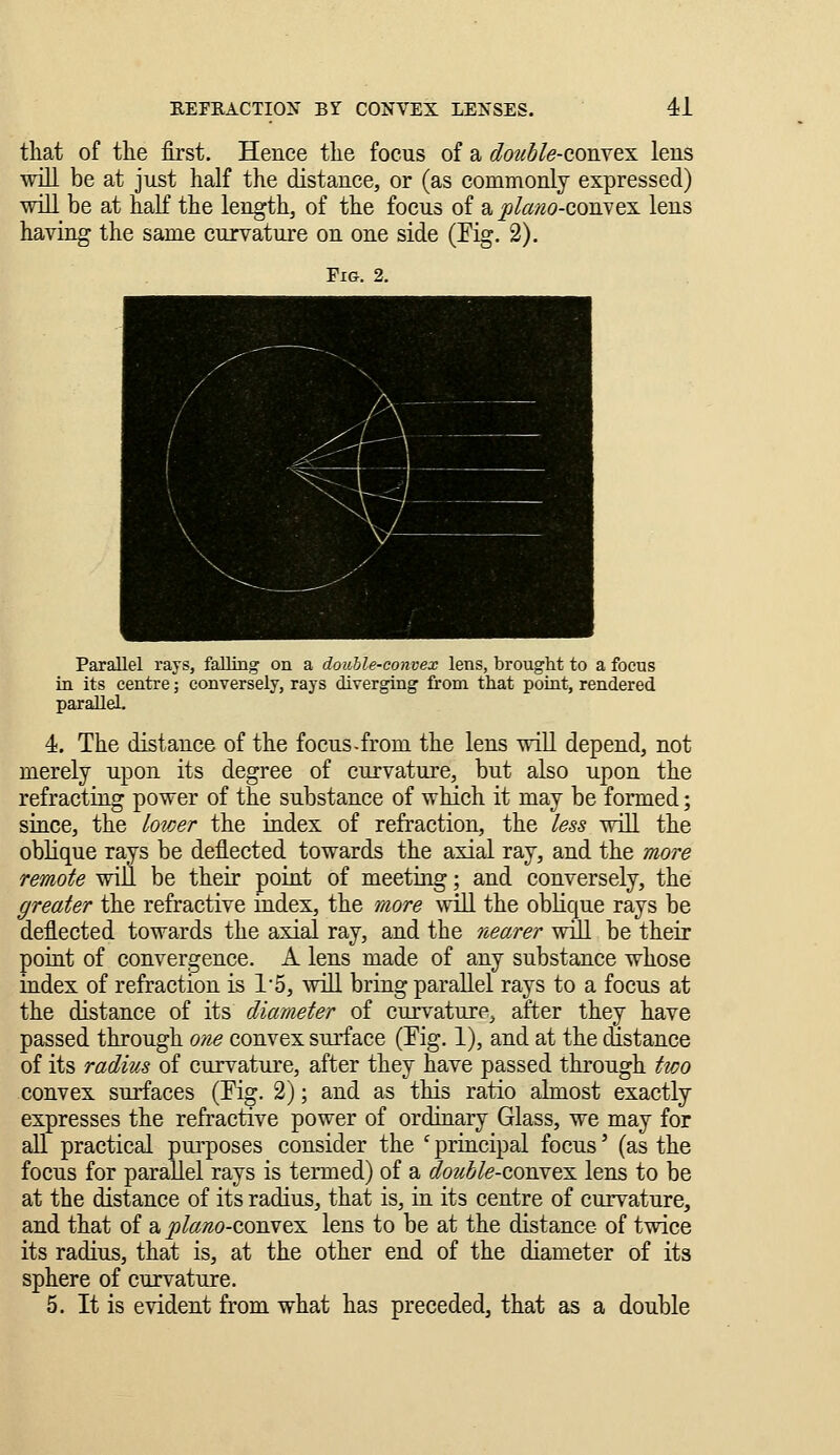 that of the first. Hence the focus of a donble-coBYex lens will be at just half the distance, or (as commonly expressed) wdll be at half the length, of the focus of s. plam-coBNQX lens having the same curvature on one side (Eig. 2). Parallel rays, falling on a double-convex lens, brought to a focus in its centre; conversely, rays diverging from that poiut, rendered parallel. 4. The distance of the focus-from the lens will depend, not merely upon its degree of curvature, but also upon the refracting power of the substance of which it may be formed; since, the lower the index of refraction, the less will the oblique rays be deflected towards the axial ray, and the more remote will be their point of meeting; and conversely, the greater the refractive index, the more wiU the oblique rays be deflected towards the axial ray, and the nearer will be their point of convergence. A lens made of any substance whose index of refraction is 1'5, will bring parallel rays to a focus at the distance of its diameter of curvature, after they have passed through one convex surface (Eig. 1), and at the distance of its radius of curvature, after they have passed through two convex surfaces (Ei^. 2); and as this ratio almost exactly expresses the refractive power of ordiuary Glass, we may for all practical pm-poses consider the ' principal focus' (as the focus for parallel rays is termed) of a double-cojiYQX. lens to be at the distance of its radius, that is, in its centre of curvature, and that of a ^too-convex lens to be at the distance of twice its radius, that is, at the other end of the diameter of its sphere of curvature. 5. It is evident from what has preceded, that as a double