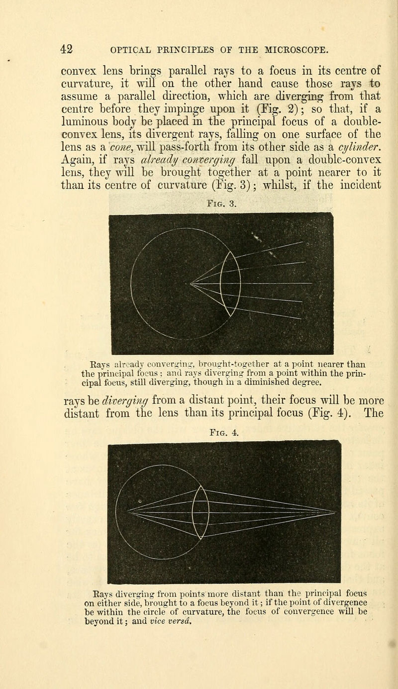 convex lens brings parallel rays to a focus in its centre of curvature, it will on the other hand cause those rays to assume a parallel direction, which are diverging from that centre before they impinge upon it (Tig. 2); so that, if a luminous body be placed in the principal focus of a double- convex lens, its divergent rays, falling on one surface of the lens as a cone, will pass-forth from its other side as a cylinder. Again, if rays already converging fall upon a double-convex lens, they will be brought together at a point nearer to it than its centre of curvature (Eig, 3); whilst, if the incident Fig. 3. Eays already convcrtrinu-, brousrht-together at a point nearer than the principal focus ; and rays diverginijc from a point within the prin- cipal focus, still diverging, though in a diminished degree. rays be diverging from a distant point, their focus will be more distant from the lens than its principal focus (Fig. 4). The Eays diverging from points more distant than the principal focus on either side, brought to a focus beyond it; if the point of divergence be within the circle of curvature, the focus of convergence wiU be beyond it; and vice versa.