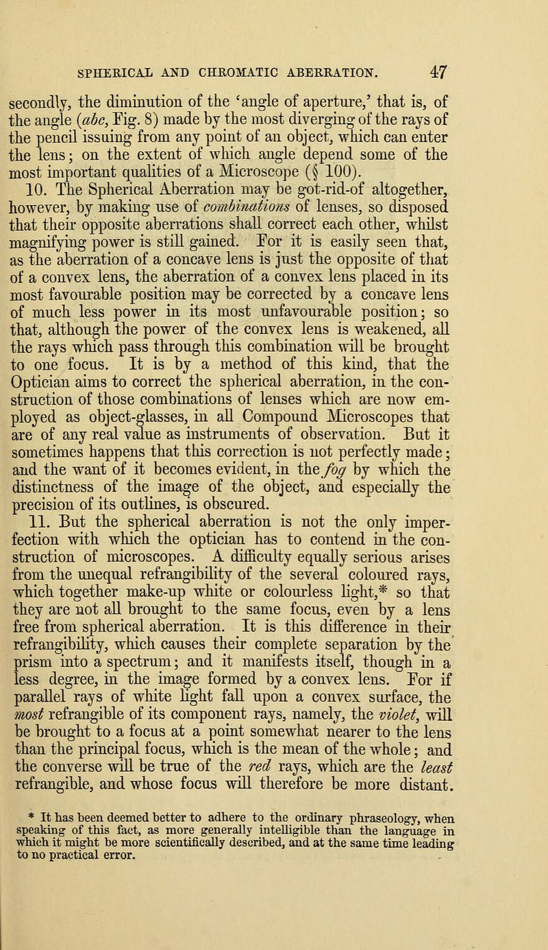 secondly, the diminution of the 'angle of aperture/ that is, of the angle {ahc, Eig. 8) made by the most diverging of the rays of the pencil issuing from any point of an object, which can enter the lens; on the extent of which angle depend some of the most important qualities of a Microscope (§ 100). 10. The Spherical Aberration may be got-rid-of altogether, however, by making use of combinations of lenses, so disposed that their opposite aberrations shall correct each other, wMlst magnifying power is still gained. Eor it is easily seen that, as the aberration of a concave lens is just the opposite of that of a convex lens, the aberration of a convex lens placed in its most favourable position may be corrected by a concave lens of much less power in its most unfavourable position; so that, although the power of the convex lens is weakened, all the rays which pass through this combination 'udll be brought to one focus. It is by a method of this kind, that the Optician aims to correct the spherical aberration, in the con- struction of those combinations of lenses which are now em- ployed as object-glasses, in all Compound Microscopes that are of any real value as instruments of observation. But it sometimes happens that this correction is not perfectly made; and the want of it becomes evident, in the/o^ by which the distinctness of the ima^e of the object, and especially the precision of its outlines, is obscured. 11. But the spherical aberration is not the only imper- fection with which the optician has to contend in the con- struction of microscopes. A difficulty equally serious arises from the unequal refrangibility of the several coloured rays, which together make-up white or colourless Kght,* so that they are not aU brought to the same focus, even by a lens free from spherical aberration. It is this difference in their refrangibility, which causes their complete separation by the prism into a spectrum; and it manifests itself, though in a less degree, in the image formed by a convex lens. Eor if parallel rays of white light fall upon a convex surface, the most refrangible of its component rays, namely, the violet, wiU be brought to a focus at a point somewhat nearer to the lens than the principal focus, which is the mean of the whole; and the converse wiU be true of the red rays, which are the least refrangible, and whose focus will therefore be more distant. * It has been deemed better to adhere to the ordinary phraseology, when speaking of this fact, as more generally intelligible than the language in which it might be more scientifically described, and at the same time leading to no practical error.