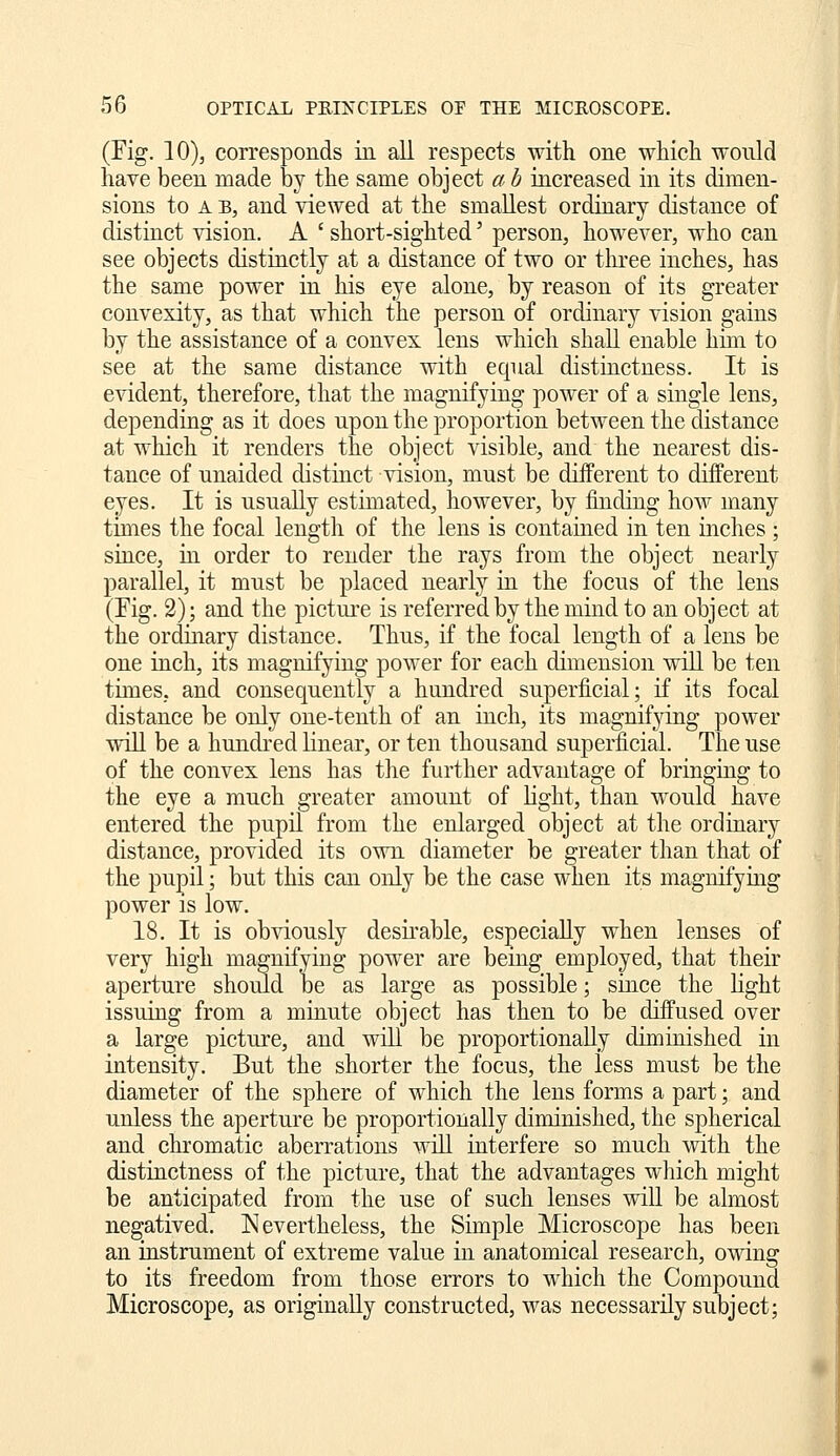 (Fig. 10), corresponds in all respects with one which would have been made by the same object a h increased in its dimen- sions to A B, and viewed at the smallest ordinary distance of distinct vision. A ' short-sighted' person, however, who can see objects distinctly at a distance of two or tliree inches, has the same power in his eye alone, by reason of its greater convexity, as that which the person of ordinary vision gains by the assistance of a convex lens which shaU enable hun to see at the same distance with equal distinctness. It is evident, therefore, that the magnifying power of a single lens, depending as it does upon the proportion between the distance at which it renders the object visible, and the nearest dis- tance of unaided distinct vision, must be different to different eyes. It is usually estimated, however, by finding how many times the focal length of the lens is contained in ten inches ; since, in order to render the rays from the object nearly parallel, it must be placed nearly iii the focus of the lens (Eig. 2); and the picture is referred by the mind to an object at the ordinary distance. Thus, if the focal length of a lens be one inch, its magnifying power for each dimension wiU be ten times, and consequently a hundred superficial; if its focal distance be only one-tenth of an inch, its magnifying power will be a hundred linear, or ten thousand superficial. The use of the convex lens has tlie further advantage of bringing to the eye a much greater amount of light, than would have entered the pupil from the enlarged object at the ordinary distance, provided its own diameter be greater than that of the pupil; but this can only be the case when its magnifying power is low. 18. It is obviously desii^able, especially when lenses of very high magnifying power are being employed, that their aperture should be as large as possible; since the light issuing from a minute object has then to be diffused over a large picture, and wiU be proportionally diminished in intensity. But the shorter the focus, the less must be the diameter of the sphere of which the lens forms a part; and unless the aperture be proportionally diminished, the spherical and chromatic aberrations will interfere so much with the distinctness of the picture, that the advantages which might be anticipated from the use of such lenses will be almost negatived. Nevertheless, the Simple Microscope has been an instrument of extreme value in anatomical research, owing to its freedom from those errors to which the Compound Microscope, as originally constructed, was necessarily subject;