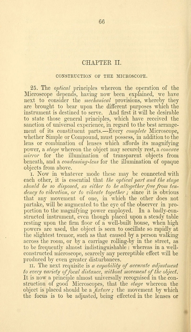 CHAPTER II. CONSTETJCTIOX OF THE MICEOSCOPE. 25. The ojitical princij^les whereon the operation of the Microscope depends, having now been explained, we have next to consider the meclicmical provisions, whereby they are brought to bear upon the different purposes which the instrument is destined to serve. And first it will be desirable to state those general principles, wliich have received the sanction of universal experience, in regard to the best arrange- ment of its constituent parts.—Every complete Microscope, whether Simple or Compound, must possess, in addition to the lens or coml3ination of lenses which affords its magnifying power, a stage whereon the object may securely rest, a concave mirror for the illumination of transparent objects from beneath, and a condensitig-lens for the illumination of opaque objects from above. I. Now in whatever mode these may be connected with each other, it is essential that the optical part and the stage should he so disposed, as either to he altogether free from ten- dency to vibration, or to vihrate together ; since it is obvious that any movement of one, in which the other does not partake, will be augmented to the eye of the observer in pro- portion to the magnifying power employed. In a badly-con- structed instrument, even though placed upon a steady table resting upon the firm floor of a well-built house, when high powers are used, the object is seen to oscillate so rapidly at the slightest tremor, such as that caused by a person walking across the room, or by a carriage roUing-by in the street, as to be frequently almost indistinguishable : whereas in a well- constructed microscope, scarcely any perceptible effect will be produced by even greater distui'bances. II. The next requisite is a capability of accurate adjustment to every variety of focal distance, without movement of the object. It is now a principle almost universally recognised in the con- struction of good Microscopes, that the stage whereon the object is placed should be ^fixture ; the movement by which the focus is to be adjusted, being effected in the lenses or