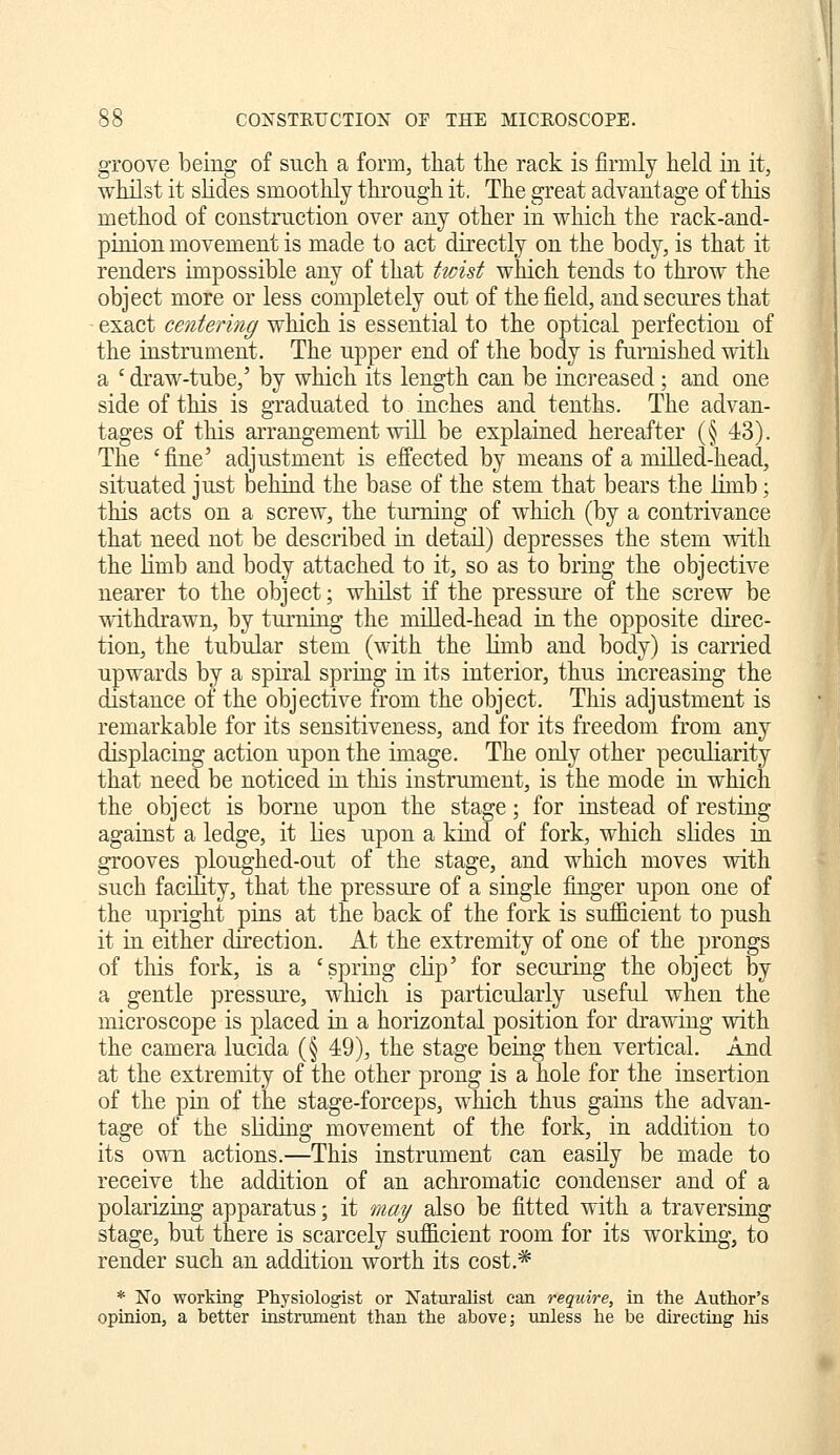 groove being of such a form, that the rack is firmly held in it, whilst it slides smoothly through it. The great advantage of this method of construction over any other in which the rack-and- pinion movement is made to act directly on the body, is that it renders impossible any of that twist which tends to throw the object more or less completely out of the field, and secures that exact centemig which is essential to the optical perfection of the instrument. The upper end of the body is furnished with a ' draw-tube,' by which its length can be increased; and one side of this is graduated to inches and tenths. The advan- tages of this arrangement will be explained hereafter (§ 43). The 'fine' adjustment is effected by means of a milled-head, situated just behind the base of the stem that bears the limb; this acts on a screw, the turning of which (by a contrivance that need not be described in detail) depresses the stem with the Hmb and body attached to it, so as to bring the objective nearer to the object; whilst if the pressure of the screw be withdrawn, by turning the milled-head in the opposite direc- tion, the tubular stem (with the limb and body) is carried upwards by a spiral spring in its interior, thus increasing the distance of the objective from the object. This adjustment is remarkable for its sensitiveness, and for its freedom from any displacing action upon the image. The only other peculiarity that need be noticed in this instrument, is the mode in which the object is borne upon the stage; for instead of resting against a ledge, it lies upon a kind of fork, which slides in grooves ploughed-out of the stage, and which moves with such facility, that the pressure of a single finger upon one of the upright pins at the back of the fork is sufficient to push it in either direction. At the extremity of one of the prongs of this fork, is a 'spring clip' for securing the object by a gentle pressure, which is particularly useful when the microscope is placed in a horizontal position for drawing with the camera lucida (§ 49), the stage being then vertical. And at the extremity of the other prong is a hole for the insertion of the pin of the stage-forceps, which thus gams the advan- tage of the sliding movement of the fork, in addition to its own actions.—This instrument can easily be made to receive the addition of an achromatic condenser and of a polarizing apparatus; it may also be fitted with a traversing stage, but there is scarcely sufficient room for its working, to render such an addition worth its cost.* * No working Physiologist or Naturalist can require, in the Author's opinion, a better instrument than the above; imless he be directing his