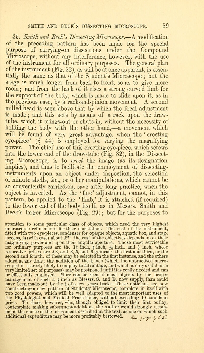 35. Smith and Beck's Bissecting Microscope.—A modiiicatioiL of the preceding pattern has been made for the special purpose of carrying-on dissections under the Compound Microscope, without any interference, however, with the use of the instrument for all ordinary purposes. The general plan of the instrument (Eig. 22), as will be at once apparent, is essen- tially the same as that of the Student's [Microscope ; but the stage is much longer from back to front, so as to give more room; and from the back of it rises a strong curved limb for the support of the body, which is made to slide upon it, as in the previous case, by a rack-and-pinion movement. A second milled-head is seen above that by which the focal adjustment is made; and this acts by means of a rack upon the draw- tube, which it brings-out or shuts-in, without the necessity of holding the body with the other hand,—a movement which wiU be found of veiy great advantage, when the ' erecting eye-piece' (§ 44) is employed for varying the magnifying power. The chief use of this erecting eye-piece, which screws into the lower end of the draw-tube (Fig. 32), in the Dissect- ing IVIicroscope, is to erect the image (as its designation implies), and thus to facilitate the employment of dissecting- instruments upon an object under inspection, the selection of minute sheUs, &c., or other-manipulations, which cannot be so conveniently carried-on, save after long practice, when the object is inverted. As the ' fine' adjustment, cannot, in this pattern, be applied to the ' limb,' it is attached (if required) to the lower end of the body itself, as in Messrs. Smith and Beck's larger Microscope (Eig. 29); but for the purposes to attention to some particular class of objects, which need the very highest microscopic refinements for their elucidation. The cost of the instrument, fitted with two eye-pieces, condenser for opaque objects, aquatic box, and stage forceps, is (with case) about £7; the cost of the objectives depends upon their magnifying power and upon then- angular aperture. Those most serviceable for ordinary purposes are the 1^ inch, f inch, ^ inch, and 4 inch, whose respective prices are £3, and 3, 5, and 6 guineas; the first and third, or the second and fourth, of these may be selected ta the first instance, and the others added at any time; the addition of the \ iach (which the unpractised micro- seopist is scarcely likely to employ to advantage, and which is only useful for a very hmited set of purposes) may be postponed until it is really needed and can be effectually employed. More can be seen of most objects by the proper management of such a | inch as Messrs. S, and B. now supply, than could have been made-out by the | of a few years back.—These opticians are now constructing a new pattern of Students' ]Microscope, complete in itself with two good powers, which will be well adapted to the most important uses of the Physiologist and Medical Practitioner, without exceeding 10 pounds in price. To those, however, who, though obUged to hmit their first outlay, contemplate making subsequent additions, the Author would strongly recom- mend the choice of the instrument described in the text, as one on which such additional expenditure may be more profitably bestowed. £^^ l ^j^, ^ ^ y^