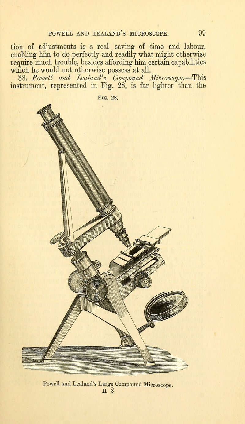 tion of adjustments is a real saving: of time and labour, enabling him to do perfectly and readily what might otherwise require much trouble, besides affording hiin certain capabilities which he would not otherwise possess at aU. 38. Powell and Leakmd's Compound Microscope.—This instrument, represented m Fig. 28, is far Hghter than the Powell and Lealand's Large Compound Microscope. H 2