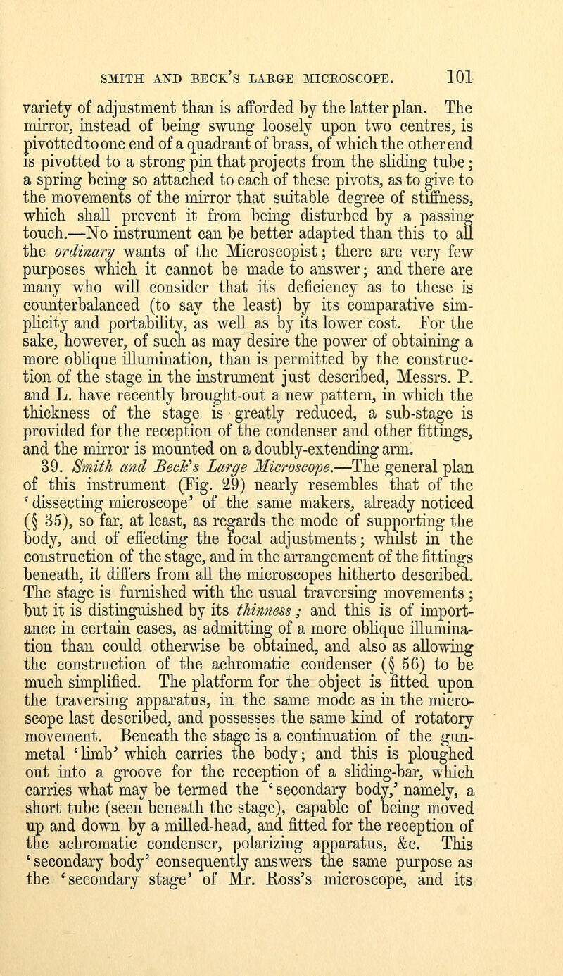 variety of adjustment than is afforded by the latter plan. The mirror, instead of being swung loosely upon two centres, is pivottedtoone end of a quadrant of brass, of which the other end is pivotted to a strong pin that projects from the sliding tube; a spring being so attached to each of these pivots, as to give to the movements of the mirror that suitable degree of stiffness, which shall prevent it from being disturbed by a passing touch.—No instrument can be better adapted than this to all the ordinary wants of the Microscopist; there are very few purposes which it cannot be made to answer; and there are many who wiU consider that its deficiency as to these is counterbalanced (to say the least) by its comparative sim- plicity and portability, as well as by its lower cost. Eor the sake, however, of such as may desire the power of obtaining a more oblique illumination, than is permitted by the construc- tion of the stage in the instrument just described, Messrs. P. and L. have recently brought-out a new pattern, in which the thickness of the stage is greatly reduced, a sub-stage is provided for the reception of the condenser and other fittings, and the mirror is mounted on a doubly-extending arm. 39. Smith and Beck's Large Microscope.—The general plan of this instrument (Eig. 29) nearly resembles that of the ' dissecting microscope' of the same makers, already noticed (§ 35), so far, at least, as regards the mode of supporting the body, and of effecting the focal adjustments; whilst in the construction of the stage, and in the arrangement of the fittings beneath, it differs from all the microscopes hitherto described. The stage is furnished with the usual traversing movements ; but it is distinguished by its thinness ; and this is of import- ance in certain cases, as admitting of a more oblique illumina- tion than coidd otherwise be obtained, and also as allowing the construction of the achromatic condenser (§ 56) to be much simplified. The platform for the object is fitted upon the traversing apparatus, in the same mode as in the micro- scope last described, and possesses the same kind of rotatory movement. Beneath the stage is a continuation of the gun- metal 'Hmb' which carries the body; and this is ploughed out into a groove for the reception of a sliding-bar, which carries what may be termed the ' secondary body,' namely, a short tube (seen beneath the stage), capable of being moved up and down by a miUed-head, and fitted for the reception of the achromatic condenser, polarizing apparatus, &c. This ' secondary body' consequently answers the same purpose as the 'secondary stage' of Mr. Ross's microscope, and its