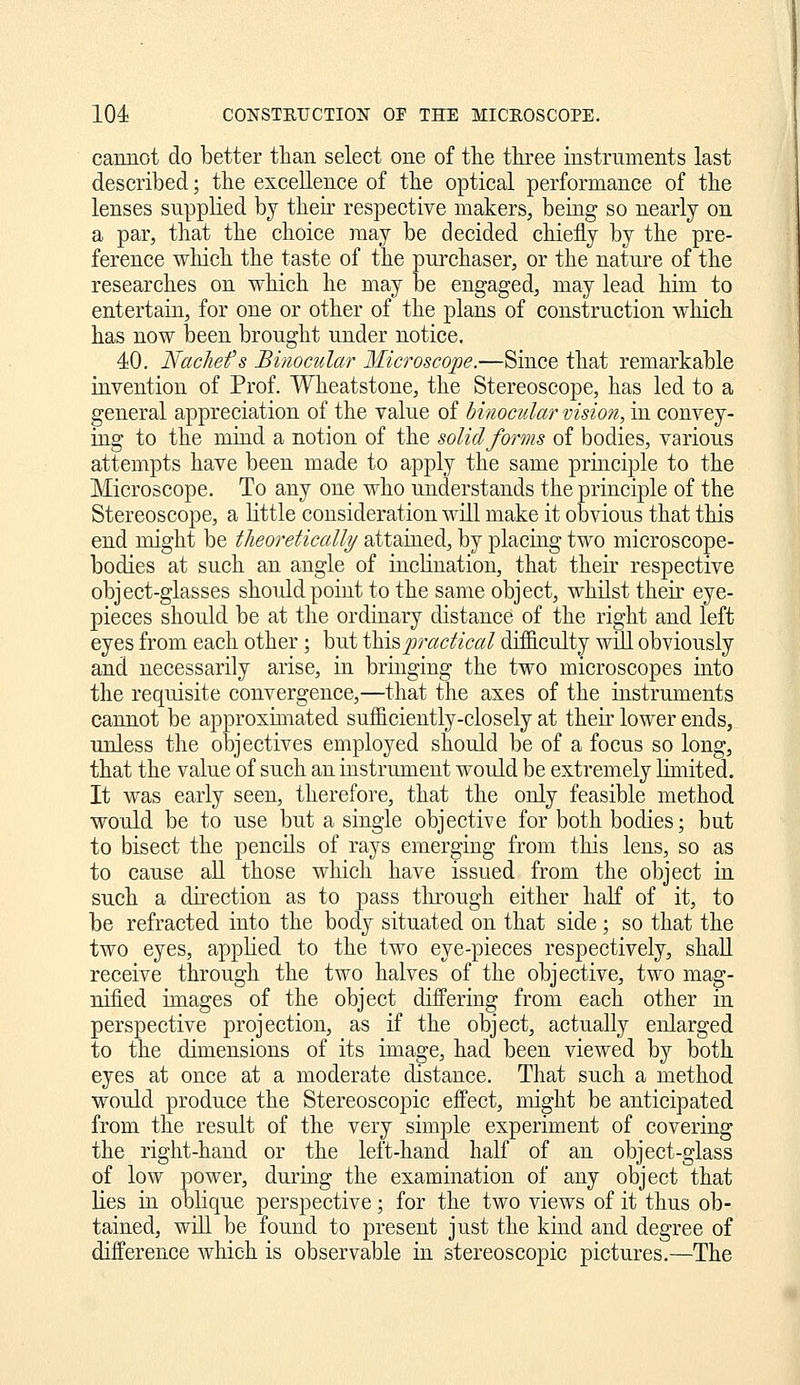 cannot do better than select one of the three instruments last described; the excellence of the optical performance of the lenses supplied by their respective makers, being so nearly on a par, that the choice may be decided chiefly by the pre- ference which the taste of the purchaser, or the nature of the researches on which he may be engaged, may lead him to entertain, for one or other of the plans of construction which has now been brought under notice. 40. NacJiefs Binocular Microscope.—Since that remarkable invention of Prof. Wheatstone, the Stereoscope, has led to a general appreciation of the value of binocular vision, in convey- ing to the mind a notion of the solid forms of bodies, various attempts have been made to apply the same principle to the Microscope. To any one who understands the principle of the Stereoscope, a little consideration will make it obvious that this end might be tlieoretically attained, by placing two microscope- bodies at such an angle of inclination, that their respective object-glasses should point to the same object, whilst their eye- pieces should be at the ordinary distance of the right and left eyes from each other; but thispraclical difficulty will obviously and necessarily arise, in bringing the two microscopes into the requisite convergence,—that the axes of the instruments cannot be approximated sufl&ciently-closely at their lower ends, unless the objectives employed should be of a focus so long, that the value of such an instrument would be extremely limited. It was early seen, therefore, that the only feasible method would be to use but a single objective for both bodies; but to bisect the pencils of rays emerging from this lens, so as to cause all those which have issued from the object in such a direction as to pass through either half of it, to be refracted into the body situated on that side; so that the two eyes, applied to the two eye-pieces respectively, shall receive through the two halves of the objective, two mag- nified images of the object differing from each other in perspective projection, as if the object, actually enlarged to the dimensions of its image, had been viewed by both eyes at once at a moderate distance. That such a method would produce the Stereoscopic effect, might be anticipated from the result of the very simple experiment of covering the right-hand or the left-hand half of an object-glass of low power, during the examination of any object that lies in oblique perspective; for the two views of it thus ob- tained, wUl be found to present just the kiiid and degree of difference which is observable in stereoscopic pictures.—The