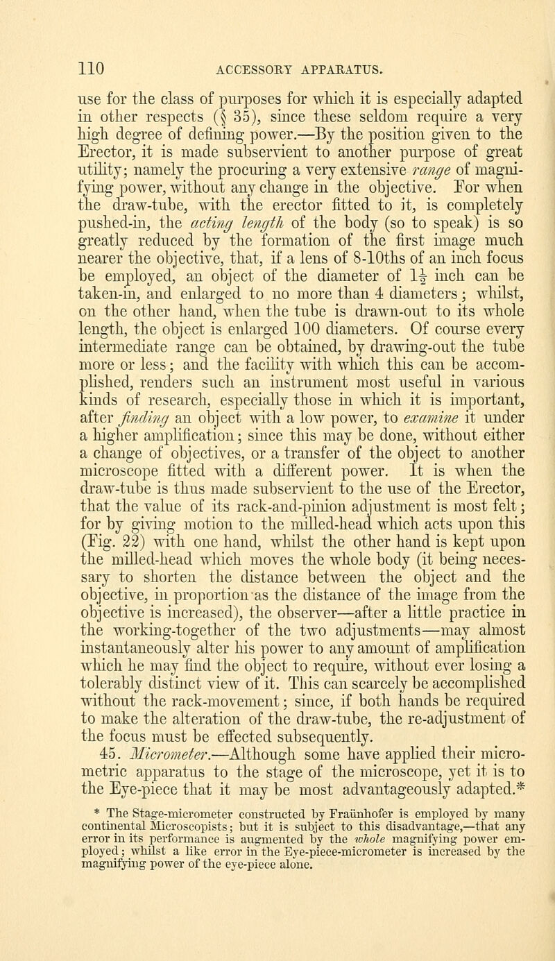 use for the class of pm-poses for wliicli it is especially adapted in other respects (§ 35), since these seldom require a very high degree of defimng power,—By the position given to the Erector, it is made subservient to another purpose of great utility; namely the procuring a very extensive range of magni- fying power, without any change in the objective. Eor when the di'aw-tube, with the erector fitted to it, is completely pushed-iii, the acting length of the body (so to speak) is so greatly reduced by the formation of the first image much nearer the objective, that, if a lens of 8-lOths of an inch focus be employed, an object of the diameter of \\ inch can be taken-in, and enlarged to no more than 1 diameters; whilst, on the other hand, when the tube is drawn-out to its whole length, the object is enlarged 100 diameters. Of coui'se every intermediate range can be obtained, by drawing-out the tube more or less; and the facility vdth which this can be accom- plished, renders such an instrument most useful in various kinds of research, especially those in which it is important, after finding an object with a low power, to examine it under a higher amplification; since this may be done, without either a change of objectives, or a transfer of the object to another microscope fitted with a different power. It is when the draw-tube is thus made subservient to the use of the Erector, that the value of its rack-and-puiion adjustment is most felt; for by giving motion to the milled-head which acts upon this (Eig. 22) with one hand, whilst the other hand is kept upon the milled-head which moves the whole body (it being neces- sary to shorten the distance between the object and the objective, in proportion as the distance of the image from the objective is increased), the observer—after a little practice in the working-together of the two adjustments—may almost instantaneously alter his power to any amount of amplification which he may find the object to require, without ever losing a tolerably distinct view of it. This can scarcely be accomplished without the rack-movement; since, if both hands be required to make the alteration of the di-aw-tube, the re-adjustment of the focus must be effected subsequently. 45. Micrometer:—Although some have applied their micro- metric apparatus to the stage of the microscope, yet it is to the Eye-piece that it may be most advantageously adapted.* * The Stage-micrometer constructed by Fraiinhofer is employed by many continental Mieroscopists; but it is subject to this disadvantage,—that any error in its performance is augmented by the whole magnifying power em- ployed ; whilst a like error in the Eye-piece-micrometer is increased by the magnifying power of the eye-piece alone.