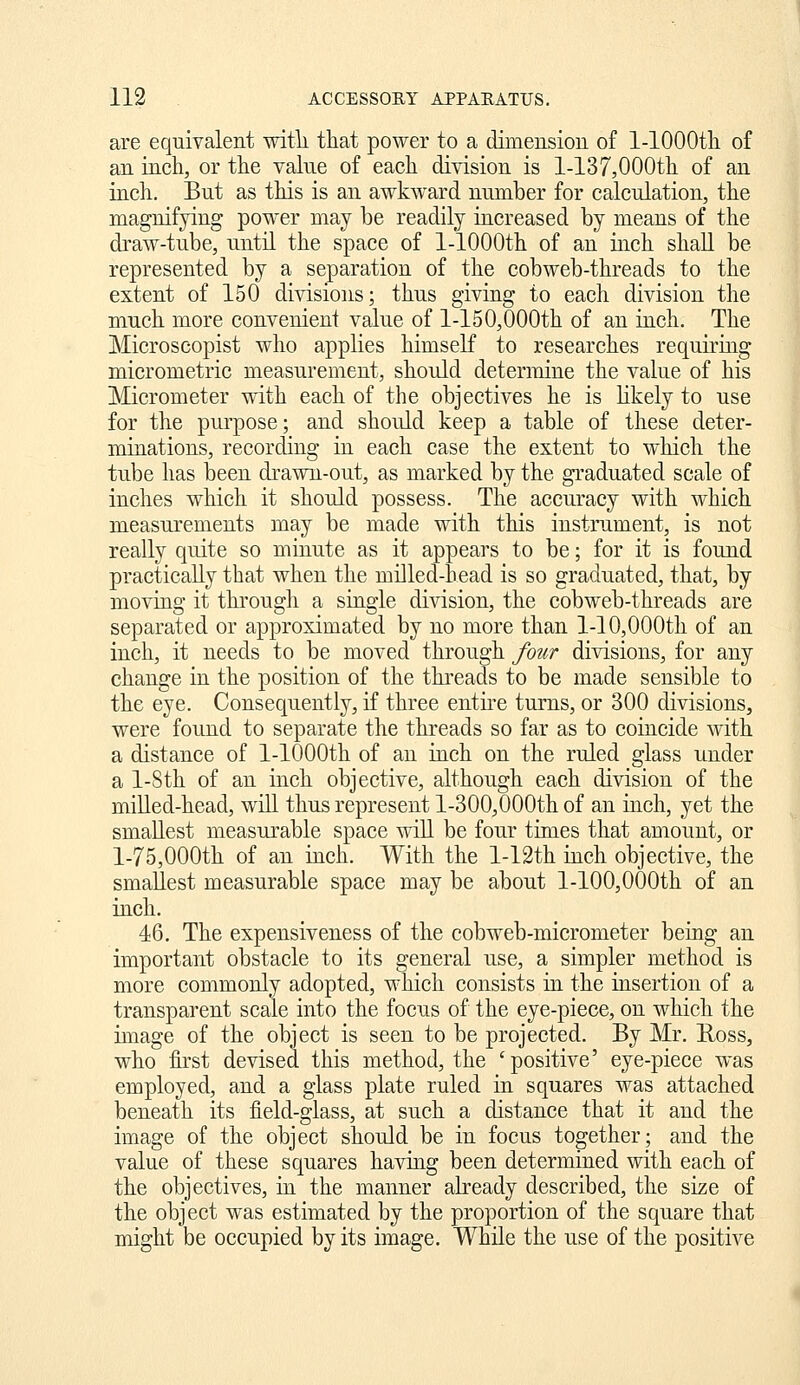 are equivalent with, that power to a dimensiou of l-lOOOtli of an inch, or the value of each division is l-137,000th of an inch. But as this is an awkward number for calculation, the magnifying power may be readily increased by means of the draw-tube, until the space of 1-lOOOth of an inch shall be represented by a separation of the cobweb-threads to the extent of 150 divisions; thus giving to each division the much more convenient value of l-150,000th of an inch. The Microscopist who applies himself to researches requiring micrometric measurement, should determine the value of his Micrometer w4th each of the objectives he is Kkely to use for the purpose; and should keep a table of these deter- minations, recording in each case the extent to which the tube has been drawn-out, as marked by the graduated scale of inches which it should possess. The accuracy with which measurements may be made with this instrument, is not really quite so minute as it appears to be; for it is found practically that when the milled-head is so graduated, that, by moving it through a single division, the cobweb-threads are separated or approximated by no more than 1-10,000th of an inch, it needs to be moved through fotir divisions, for any change in the position of the threads to be made sensible to the eye. Consequently, if three entire turns, or 300 divisions, were found to separate the threads so far as to coincide with a distance of 1-lOOOth of an inch on the ruled glass under a l-8th of an inch objective, although each division of the miUed-head, will thus represent l-300,000th of an inch, yet the smallest measurable space wiU be four times that amount, or l-75,000th of an inch. With the l-12th inch objective, the smallest measurable space may be about l-100,0()0th of an inch. 46. The expensiveness of the cobweb-micrometer being an important obstacle to its general use, a simpler method is more commonly adopted, which consists in the insertion of a transparent scale into the focus of the eye-piece, on which the image of the object is seen to be projected. By Mr. Uoss, who first devised this method, the 'positive' eye-piece was employed, and a glass plate ruled in squares was attached beneath its field-glass, at such a distance that it and the image of the object should be in focus together; and the value of these squares having been determined with each of the objectives, in the manner already described, the size of the object was estimated by the proportion of the square that might be occupied by its image. While the use of the positive