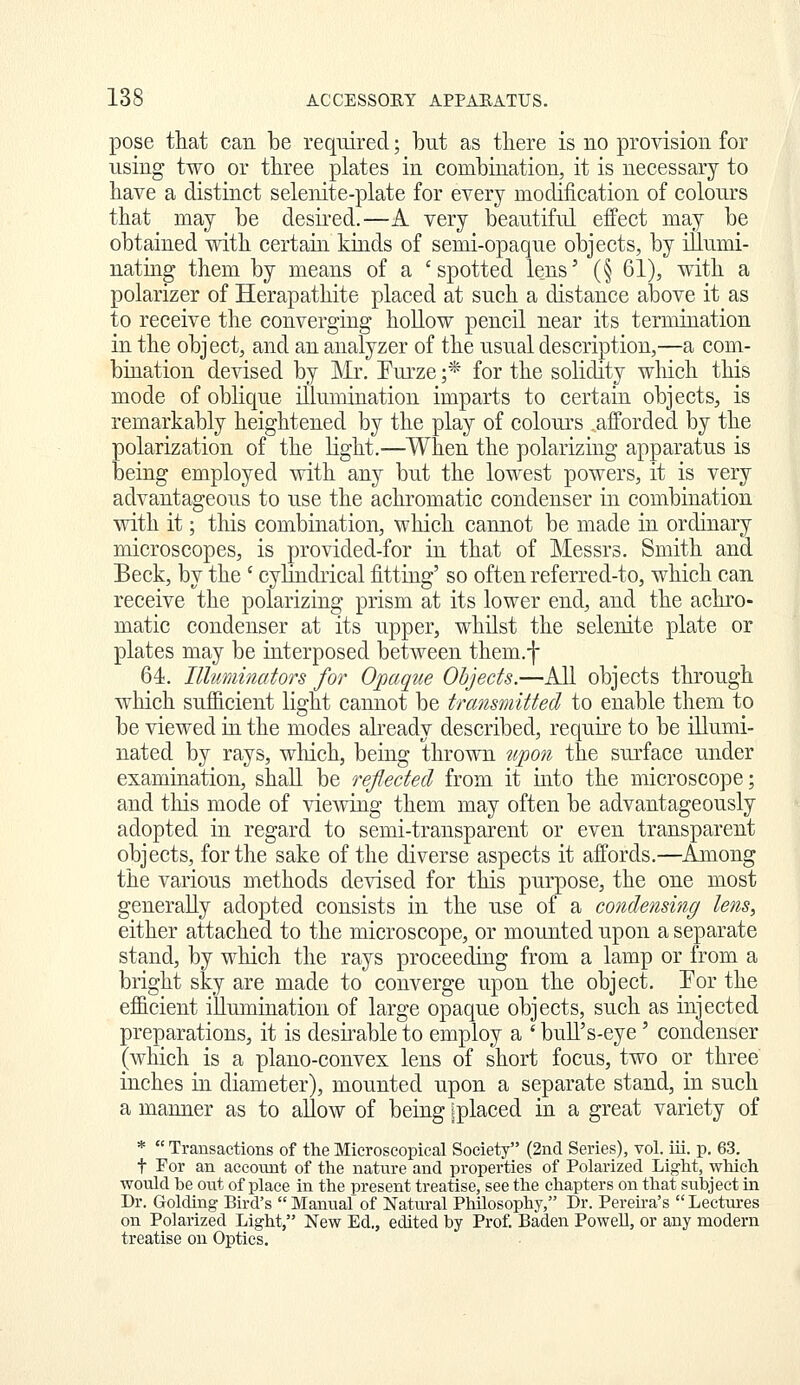 pose that can be required; but as there is no provision for using two or three plates in combination, it is necessary to have a distinct selenite-plate for every modification of colours that may be desired.—A very beautiful effect may be obtained with certain kinds of semi-opaque objects, by illu.mi- natiiig them by means of a 'spotted lens' (§ 61), with a polarizer of Herapathite placed at such a distance above it as to receive the converging hollow pencil near its termination in the object, and an analyzer of the usual description,—a com- bination devised by Mr. Eui'ze ;* for the solidity which this mode of oblique illumiiiation imparts to certain objects, is remarkably heightened by the play of colours afforded by the polarization of the light,—When the polarizing apparatus is being employed with any but the lowest powers, it is very advantageous to use the achromatic condenser in combination with it; tills combination, which cannot be made in ordinary microscopes, is provided-for in that of Messrs. Smith and Beck, by the ' cylindrical fitting' so often referred-to, which can receive the polarizing prism at its lower end, and the achro- matic condenser at its upper, whilst the selenite plate or plates may be interposed between them.f 64. Illuminators for Opaqiie Objects.—All objects through which sufficient light cannot be transmitted to enable them to be viewed in the modes already described, require to be illumi- nated by rays, which, being thrown tipon the surface under examination, shall be reflected from it mto the microscope; and this mode of viewing them may often be advantageously adopted in regard to semi-transparent or even transparent objects, for the sake of the diverse aspects it affords.—Among the various methods devised for this purpose, the one most generally adopted consists in the use of a condensing lens, either attached to the microscope, or mounted upon a separate stand, by which the rays proceeding from a lamp or from a bright sky are made to converge upon the object. Eor the efficient illumination of large opaque objects, such as injected preparations, it is desnable to employ a ' buU's-eye' condenser (which is a plano-convex lens of short focus, two or three inches in diameter), mounted upon a separate stand, in such a manner as to allow of being ^placed in a great variety of *  Transactions of the Microscopical Society (2nd Series), vol. iii. p. 63. t For an account of the nature and properties of Polarized Light, which would be out of place in the present treatise, see the chapters on that subject in Dr. Golding Bird's  Manual of Natural Philosophy, Dr. Pereu-a's Lectures on Polarized Light, New Ed., edited by Prof. Baden PoweU, or any modern treatise on Optics.