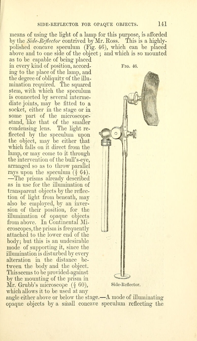 means of using the light of a lamp for this purpose, is afforded by the Side-Reflector contrived by Mr. Ross. This is a highly- pohshed concave speculum (Pig. 46), which can be placed above and to one side of the object; and which is so mounted as to be capable of being placed in every kind of position, accord- Fia. 46. ing to the place of the lamp, and the degree of obliquity of the illu- mination required. The squared stem, with which the speculum is connected by several interme- diate joints, may be fitted to a socket, either in the stage or in some part of the microscope- stand, Hke that of the smaller JTj \ti^' condensing lens. The light re- flected by the speculum upon the object, may be either that which falls on it direct from the lamp, or may come to it tln'ough the intervention of the bull's-eye, arranged so as to throw parallel rays upon the speculmn (§ 64). —The prisms already described as in use for the illumination of transparent objects by the reflec- tion of light from beneath, may also be employed, by an inver- sion of theii' position, for the illumiuation of opaque objects from above. In Continental Mi- croscopes, the prism is frequently \^ attached to the lower end of the body; but this is an undesirable mode of supporting it, since the illumination is distui'bed by every alteration in the distance be- tween the body and the object. This seems to be provided-against by the mounting of the prism in Mr. Grubb's microscope (§ 60), Side-Eefleetor. which allows it to be used at any angle either above or below the stage.—A mode of niuminating opaque objects by a small concave speculum reflectiug the