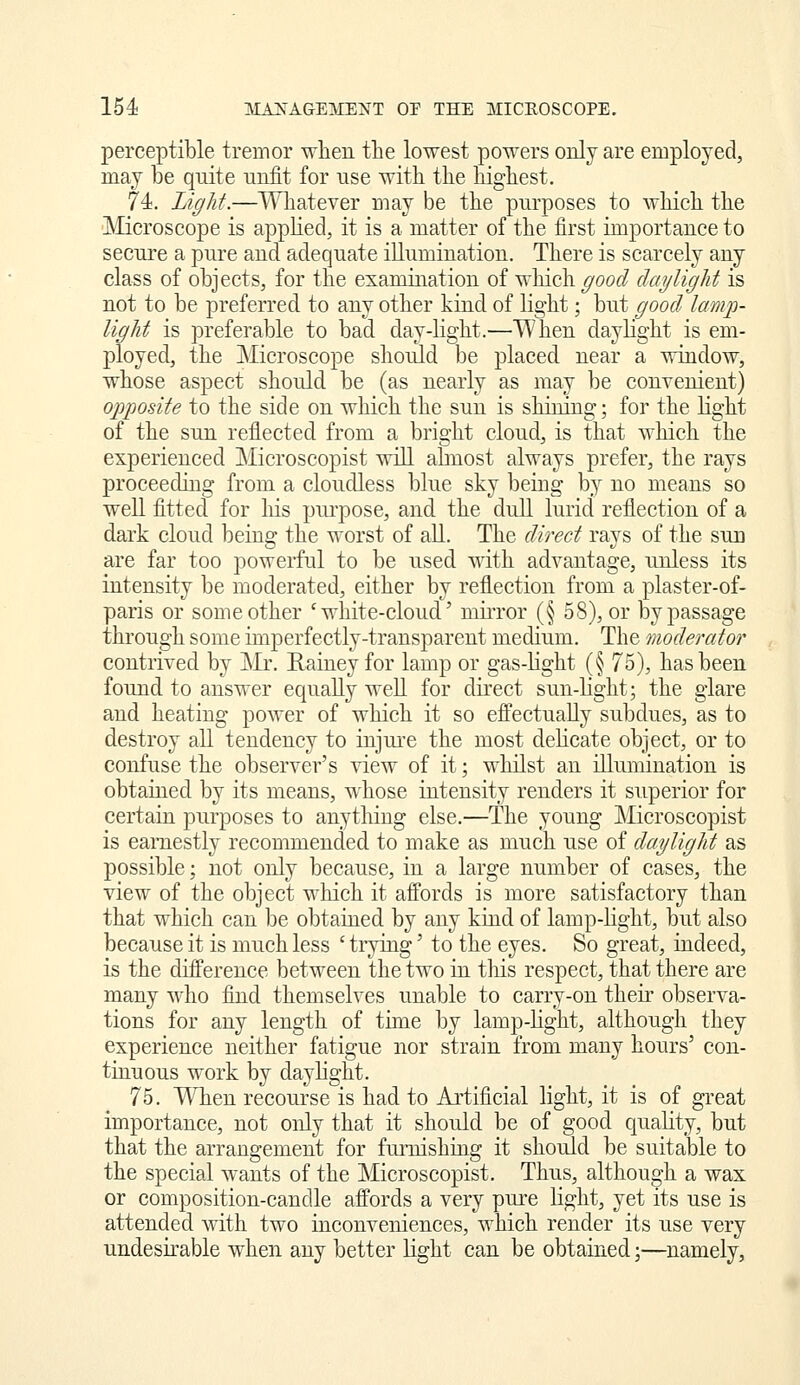 perceptible tremor when the lowest powers only are employed, may be quite unfit for use with the highest. 74. Light.—Wliatever may be the purposes to which '(}i\& ]VIicroscope is apphed, it is a matter of the first importance to secure a pure and adequate illumination. There is scarcely any class of objects, for the examination of which good dayliglit is not to be preferred to any other kind of light; but good lamj)- liglit is preferable to baH day-light.—When daylight is em- ployed, the Microscope should be placed near a window, whose aspect should be (as nearly as may be convenient) opposite to the side on which the sun is shining; for the light of the sun refiected from a bright cloud, is that which the experienced Microscopist will abnost always prefer, the rays proceeding from a cloudless blue sky being by no means so well fitted for his pui'pose, and the dull lurid reflection of a dark cloud being the worst of all. The direct rays of the sun are far too powerful to be used with advantage, unless its intensity be moderated, either by reflection from a plaster-of- paris or some other 'white-cloud' miiTor (§ 58), or by passage through some imperfectly-transparent medium. The moderator contrived by Mr. Rainey for lamp or gas-light (§ 75), has been found to answer equally well for direct sun-light; the glare and heating power of which it so efi'ectually subdues, as to destroy all tendency to injure the most dehcate object, or to confuse the observer's view of it; whilst an illumination is obtained by its means, whose intensity renders it superior for certain purposes to anything else.—The young Microscopist is earnestly recommended to make as much use of daylight as possible; not only because, in a large number of cases, the view of the object which it affords is more satisfactory than that which can be obtained by any kind of lamp-light, but also because it is much less ' tiying' to the eyes. So great, indeed, is the difference between the two in this respect, that there are many who find themselves unable to carry-on then observa- tions for any length of time by lamp-light, although they experience neither fatigue nor strain from many hours' con- tinuous work by daylight. 75. When recourse is had to Ai'tificial light, it is of great importance, not only that it should be of good quality, but that the arrangement for fmnishmg it should be suitable to the special wants of the Microscopist. Thus, although a wax or composition-candle affords a very pure light, yet its use is attended with two inconveniences, which render its use very undesirable when any better light can be obtained;—namely.