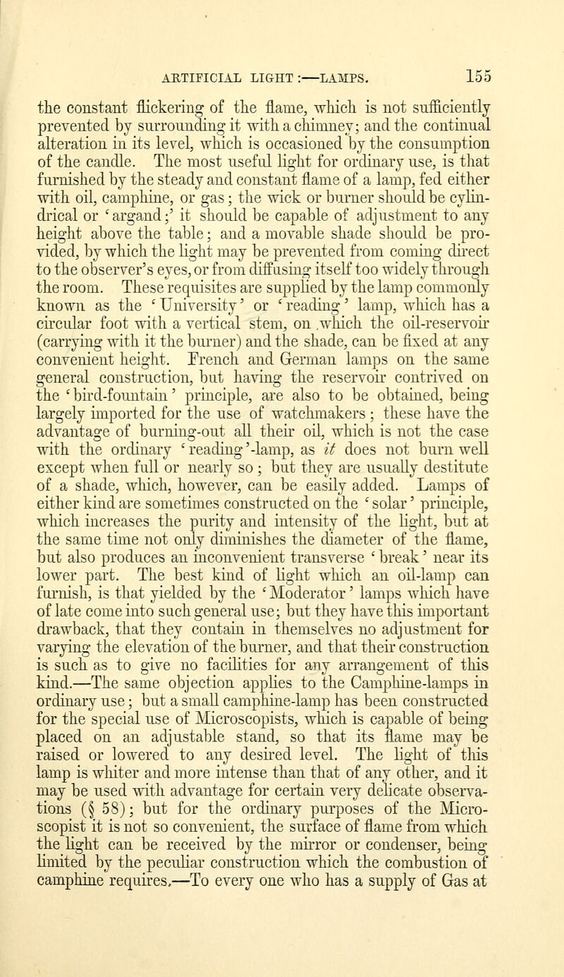 the constant flickering of the flame, which is not snfliciently prevented by surrounding it with a chimney; and the contiaual alteration in its level, which is occasioned by the consumption of the candle. The most useful light for ordinary use, is that furnished by the steady and constant flame of a lamp, fed either with oil, camphine, or gas; the wick or burner should be cylin- drical or 'argand;' it should be capable of adjustment to any height above the table; and a movable shade should be pro- vided, by which the light may be prevented from coming dii'ect to the observer's eyes, or from diffusing itself too widely through the room. These requisites are supplied by the lamp commonly known as the ' University' or ' reading' lamp, which has a circular foot ^dth a vertical stem, on .which the oil-reservoir (carrying with it the burner) and the shade, can be fixed at any convenient height. Trench and German lamps on the same general construction, but having the reservoir contrived on the ' bird-fountain' principle, are also to be obtaiued, being largely imported for the use of watchmakers ; these have the advantage of burning-out all their oH, which is not the case with the ordinary 'reading'-lamp, as it does not burn well except when full or nearly so ; but they are usually destitute of a shade, which, however, can be easily added. Lamps of either kind are sometimes constructed on the ' solar' principle, which increases the purity and intensity of the light, but at the same time not only diminishes the diameter of the flame, but also produces an inconvenient transverse ' break' near its lower part. The best kind of light which an oil-lamp can furnish, is that yielded by the ' Moderator' lamps which have of late come into such general use; but they have this important drawback, that they contain in themselves no adjustment for varying the elevation of the burner, and that their construction is such as to give no facilities for any arrangement of this kind.—The same objection appKes to the Camphine-lamps in ordinary use; but a small camphiue-lamp has been constructed for the special use of Microscopists, which is capable of being placed on an adjustable stand, so that its flame may be raised or lowered to any desired level. The light of tliis lamp is wliiter and more intense than that of any other, and it may be used with advantage for certain very delicate observa- tions (§ 58); but for the ordinary purposes of the Micro- scopist it is not so convenient, the surface of flame from which the light can be received by the mirror or condenser, being limited by the peculiar construction which the combustion of camphine requires,—To every one who has a supply of Gas at