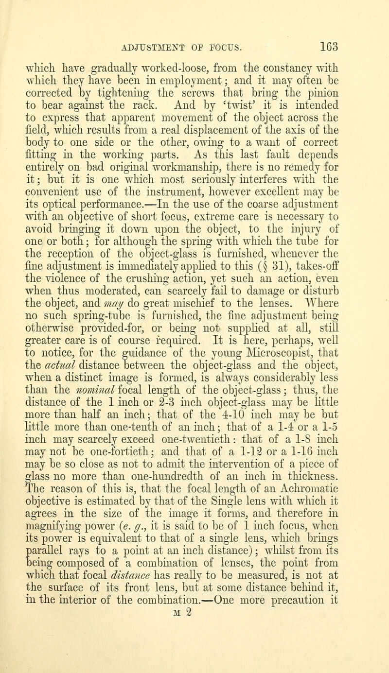 wMch have gradually ^vorked-loose, from the constancy mth which they have been in employment; and it may often be corrected by tightening the screws that bring the pinion to bear against the rack. And by 'twist' it is intended to express that apparent movement of the object across the field, which results from a real displacement of the axis of the body to one side or the other, owing to a want of correct fitting in the working parts. As this last fault depends entirely on bad original workmanship, there is no remedy for it; but it is one which most seriously interferes with the convenient use of the instrument, however excellent may be its optical performance.—In the use of the coarse adjustment with an objective of short focus, extreme care is necessary to avoid bringing it down upon the object, to the injury of one or both; for although the spring with which the tube for the reception of the object-glass is furnished, whenever the fine adjustment is immediately applied to this (§ 31), takes-off the violence of the crushing action, yet such an action, even when thus moderated, can scarcely fail to damage or disturb the object, and may do great mischief to the lenses. Where no such spring-tube is furnished, the fine adjustment being otherwise provided-for, or being not suppHed at all, still greater care is of course required. It is here, perhaps, well to notice, for the guidance of the young ]\Iicroscopist, that the actual distance between the object-glass and the object, when a distinct image is formed, is always considerably less than the nominal focal length of the object-glass; thus, the distance of the 1 inch or 3-3 inch object-glass may be little more than half an inch; that of the 4-10 inch may be but httle more than one-tenth of an inch; that of a 1-4 or a 1-5 inch may scarcely exceed one-twentieth: that of a 1-8 inch may not be one-fortieth; and that of a 1-13 or a 1-16 inch may be so close as not to admit the intervention of a piece of glass no more than one-hundredth of an inch in thickness. The reason of this is, that the focal length of an xichromatic objective is estimated by that of the Single lens with which it agrees in the size of the image it forms, and therefore in magnifying power [e. g., it is said to be of 1 inch focus, when its power is equivalent to that of a single lens, which brings parallel rays to a point at an inch distance); whilst from its being composed of a combination of lenses, the point from which that focal distance has really to be measured, is not at the sm-face of its front lens, but at some distance behind it, in the interior of the combination.—One more precaution it M 3