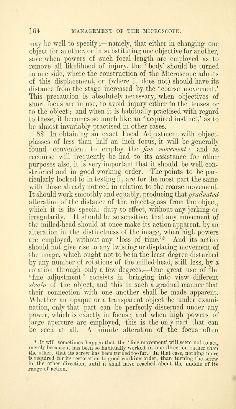 may be well to specify;—namely, that either in changing one object for another, or in substituting one objective for another, save when powers of such focal length are employed as to remove all likelihood of injury, the ' body' should be turned to one side, where the construction of the Microscope admits of this displacement, or (where it does not) should have its distance from the stage increased by the 'coarse movement.' This precaution is absolutely necessary, v^hen objectives of short focus are in use, to avoid injury either to the lenses or to the object; and when it is habitually practised with regard to these, it becomes so much like an ' acquired instinct,' as to be almost invariably practised in other cases. 82. In obtaining an exact Focal Adjustment with object- glasses of less than haK an inch focus, it will be generally found convenient to employ the fine movement; and as recourse will frequently^ be had to its assistance for other purposes also, it is very important that it should be well con- structed and in good working order. The points to be par- ticularly looked-to in testing it, are for the most part the same with those already noticed in relation to the coarse movement. It should work smoothly and equably, producing that ^r^f/^^j^^ec? alteration of the distance of the object-glass from the object, which it is its special duty to effect, without any jerking or iiTegularity. It shou.ld be so sensitive, that any movement of the milled-head should at once make its action apparent, by an alteration in the distinctness of the image, when high powers are employed, without any 'loss of time.'* And its action should not give rise to any twisting or displacing movement of the image, which ought not to be in the least degree disturbed by any number of rotations of the milled-head, still less, by a rotation through only a few degrees.—One great use of the ' fine adjustment' consists in bringing into view different strata of the object, and this in such a gradual manner that their connection with one another shall be made apparent. Whether an opaque or a transparent object be under exami- nation, only that part can be perfectly discerned under any power, wliich is exactly in focus; and when high powers of large aperture are employed, this is the only part that can be seen at all. A minute alteration of the focus often * It win sometimes happen that the ' fine movement' will seem not to act, merely because it has been so habitually worked in one direction rather than the other, that its screw has been turned too far. In that case, nothing more is required for its restoration to good working order, than turning the screw in the other direction, until it shall have reached about the middle of its range of action.