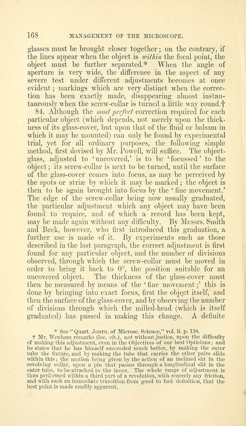glasses must be brought closer together; on the contrary, if the lines appear when the object is within the focal point, the object must be further separated.* When the angle of aperture is very wide, the difference in the aspect of any severe test under different adjustments becomes at once evident; markings which are very distinct when the correc- tion has been exactly made, disappearing almost instan- taneously when the screw-collar is turned a little way round.f 84. Although the most perfect correction required for each particular object (which depends, not merely upon the thick- ness of its glass-cover, but upon that of the fluid or balsam in which it may be mounted) can only be found by experimental trial, yet for all ordinary purposes, the following simple method, first devised by Mr. PoweU, wiU suffice. The object- glass, adjusted to 'uncovered,' is to be 'focussed' to the object; its screw-coUar is next to be turned, until the surface of the glass-cover comes into focus, as may be perceived by the spots or strise by which it may be marked; the object is then to be again brought into focus by the ' fine movement.' The edge of the screw-coUar being now usually graduated, the particular adjustment which any object may have been found to require, and of which a record has been kept, may be made again without any difficulty. By Messrs. Smith and Beck, however, who fii'st introduced this graduation, a further use is made of it. By experiments such as those described in the last paragraph, the correct adjustment is first found for any particular object, and the number of divisions observed, through which the screw-coUar must be moved in order to bring it back to 0°, the position suitable for an uncovered object. The thickness of the glass-cover must then be measm-ed by means of the ' fine movement;' this is done by bringing into exact focus, first the object itself, and then the surface of the glass-cover, and by observing the number of divisions through which the milled-head (which is itself graduated) lias passed in making this change. A definite * See  Quart. Journ. of Mierosc. Science, vol. ii. p. 138. t Mr. Wcnham remarks (loc. cit.), not without justice, upon the difficulty of making this adjustment, even in the Objectives of our best Opticians; and lie states that he has himself succeeded much better, by making the outer tube the fixture, and by making the tube that carries the other pairs slide within this; the motion being given by the action of an inchned slit in the revolving collar, upon a pin that passes through a longitudinal sht in the outer tube, to be attached to the inner. The whole range of adjustment is thus performed within a third part of a revolution, with scarcely any friction, and with such an immediate transition from good to bad definition, that the best point is made readily apparent.