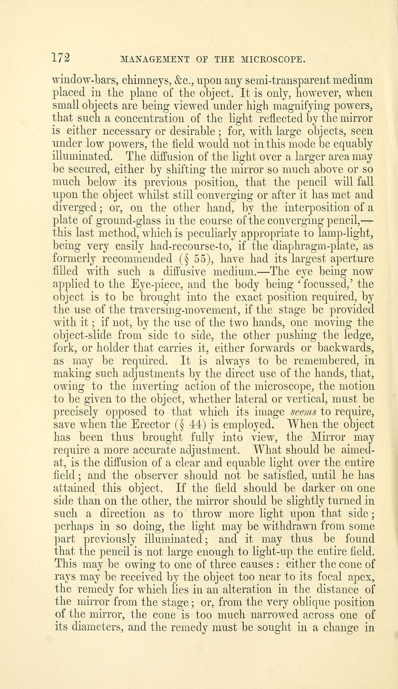 window-bars, chimrLeys, &c., upon any semi-transparent medium placed in the plane of the object. It is only, however, when small objects are being viewed under high magnifying powers, that such a concentration of the light reflected by the mirror is either necessary or desirable; for, with large objects, seen under low powers, the field would not in this mode be equably illuminated. The diffusion of the light over a larger area may be secured, either by shifting the mirror so much above or so much below its previous position, that the pencil will fall upon the object wliilst still converging or after it has met and diverged; or, on the other hand, by the interposition of a plate of ground-glass in the course of the converging pencil,—^ this last method, which is peculiarly appropriate to lamp-light, being very easily had-recourse-to, if the diaplu-agm-plate, as formerly recommended (§ 55), have had its largest aperture fiUed with such a diffusive medium.—The eye being now applied to the Eye-piece, and the body being ' focussed,' the object is to be brouglit into the exact position required, by the use of the traversiiig-movement, if the stage be provided with it; if not, by the use of the two hands, one moving the object-slide from side to side, the other pushing the ledge, fork, or holder that carries it, either forwards or backwards, as may be required. It is always to be remembered, in making such adjustments by the direct use of the hands, that, owing to the inverting action of the microscope, the motion to be given to the object, whether lateral or vertical, must be precisely opposed to that which its image seems to require, save when the Erector (§ 44) is employed. When the object has been thus brought fully into view, the Mirror may require a more accurate adjustment. What should be aimed- at, is the diffusion of a clear and equable light over the entire field; and the observer should not be satisfied, until he has attained this object. If the field should be darker on one side than on the other, the mirror should be slightly turned in such a direction as to throw more light upon that side; perhaps in so doing, the light may be withdrawn from some part previously illuminated; and it may thus be found that the pencH is not large enough to light-up the entire field. This may be owing to one of three causes : either the cone of rays may be received by the object too near to its focal apex, the remedy for which lies in an alteration in the distance of the mh-ror from the stage; or, from the very oblique position of the mirror, the cone is too much narrowed across one of its diameters, and the remedy must be sought in a change in