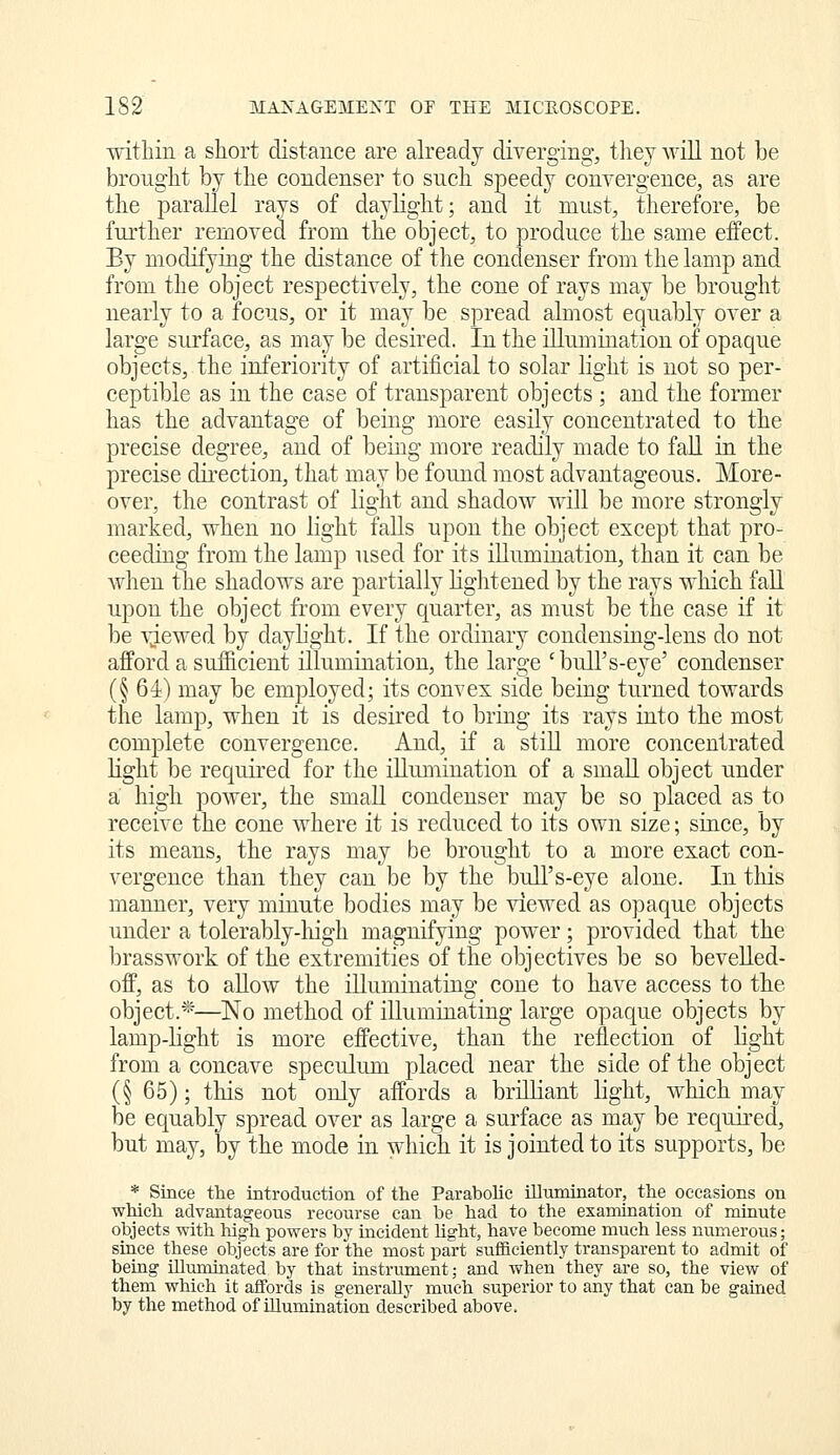 within a short distance are already diverging, tliey will not be brought by the condenser to snch speedy convergence, as are the parallel rays of daylight; and it must, therefore, be further reiQOved from the object, to produce the same effect. By modifying the distance of the condenser from the lamp and from the object respectively, the cone of rays may be brought nearly to a focus, or it may be spread almost equably over a large surface, as may be desired. In the illumination of opaque objects, the inferiority of artificial to solar light is not so per- ceptible as in the case of transparent objects ; and the former has the advantage of being more easily concentrated to the precise degree, and of being more readily made to faU in the precise direction, that may be found most advantageous. More- over, the contrast of light and shadow will be more strongly marked, when no light falls upon the object except that pro- ceeding from the lamp used for its illumination, than it can be when the shadows are partially lightened by the rays which faR upon the object from every quarter, as must be the case if it be vjewed by dayhght. If the ordinary condensing-lens do not afford a sufficient illumination, the large 'bull's-eye' condenser (§61) may be employed; its convex side being turned towards the lamp, when it is desired to bring its rays into the most complete convergence. And, if a still more concentrated light be required for the illumination of a small object under a high power, the small condenser may be so placed as to receive the cone where it is reduced to its own size; siuce, by its means, the rays may be brought to a more exact con- vergence than they can be by the bull's-eye alone. In this manner, very minute bodies may be viewed as opaque objects under a tolerably-liigh magnifying power; provided that the brasswork of the extremities of the objectives be so beveUed- off, as to allow the illuminating cone to have access to the object.*—No method of illuminating large opaque objects by lamp-light is more effective, than the reflection of light from a concave speculum placed near the side of the object (§ 65); this not only affords a brilliant light, which may be equably spread over as large a surface as may be required, but may, by the mode in which it is jointed to its supports, be * Since the introduction of the Parabohc illuminator, the occasions on which advantageous recourse can be had to the examination of muiute objects with high powers by incident light, have become much less numerous; siuce these objects are for the most part sufficiently transparent to admit of being illuminated by that instrument; and when they are so, the view of them which it affords is generally much superior to any that can be gained by the method of illumination described above.