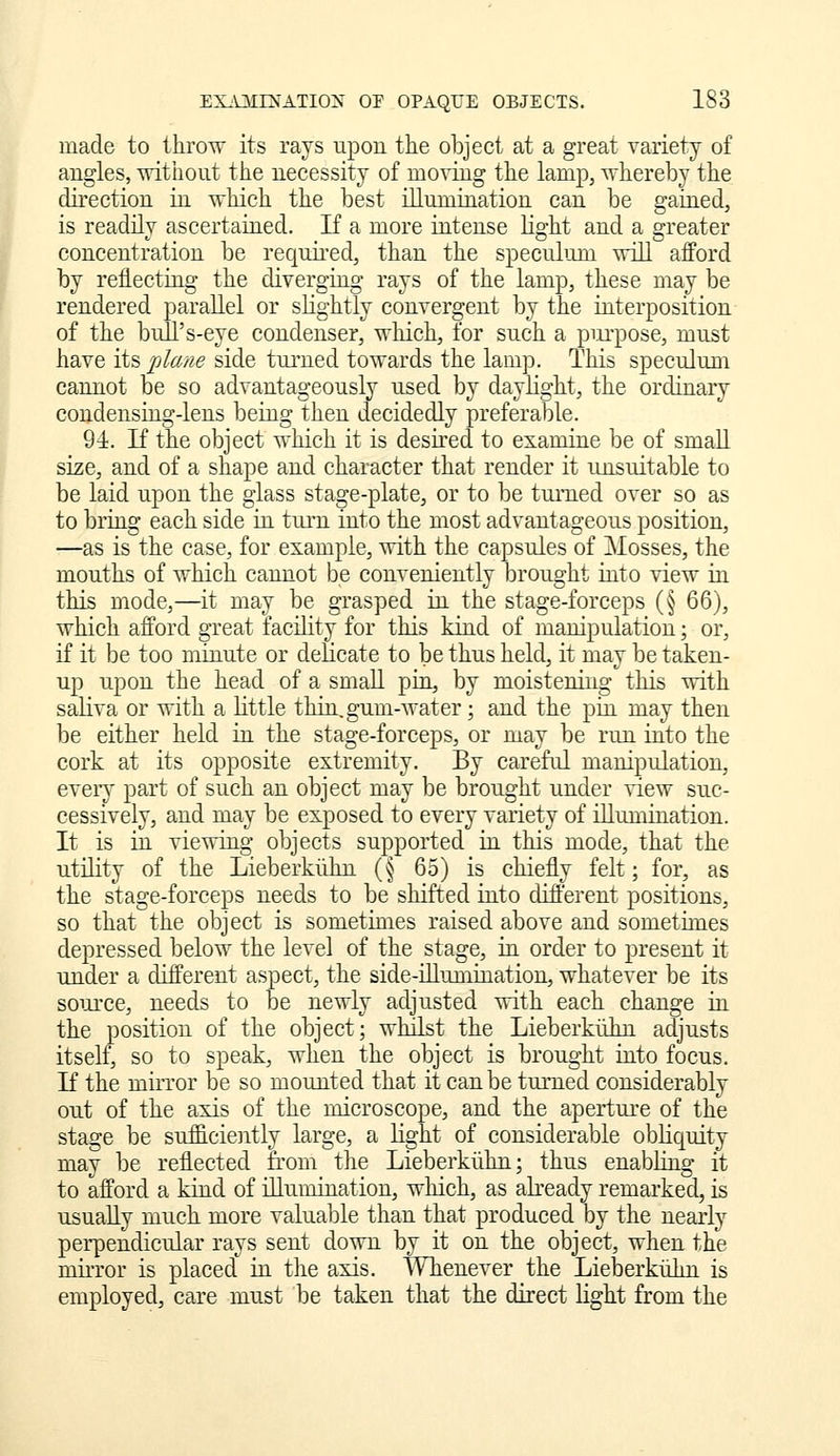 made to throw its rays upon the object at a great variety of angles, without the necessity of moving the lamp, whereby the direction in which the best illumination can be gained, is readily ascertained. If a more intense light and a greater concentration be required, than the speculum will afford by reilectuig the diverging rays of the lamp, these may be rendered parallel or slightly convergent by the interposition of the bull's-eye condenser, which, for such a pm-pose, must have its jj^ane side turned towards the lamp. This speculum cannot be so advantageously used by daylight, the ordinary condensing-lens being then decidedly preferable. 94. If the object which it is desired to examine be of smaU size, and of a shape and character that render it unsuitable to be laid upon the glass stao;e-plate, or to be turned over so as to bring each side in tiu-n into the most advantageous position, —as is the case, for example, with the capsules of Mosses, the mouths of which cannot be conveniently brought into view in this Diode,—it may be grasped in the stage-forceps (§ 66), which afford great facility for this kind of manipulation; or, if it be too minute or delicate to be thus held, it may be taken- up upon the head of a small pia, by moistening this with saliva or with a little thin, gum-water; and the pin may then be either held in the stage-forceps, or may be run into the cork at its opposite extremity. By careful manipulation, eveiy part of such an object may be brought under view suc- cessively, and may be exposed to every variety of iUumination. It is in viewing objects supported in this mode, that the utility of the Lieberkiihn (§ 65) is chiefly felt; for, as the stage-forceps needs to be shifted into different positions, so that the object is sometimes raised above and sometunes depressed below the level of the stage, ia order to present it under a different aspect, the side-iLLumiQation, whatever be its source, needs to be newly adjusted with each change in the position of the object; whilst the Lieberkiihn adjusts itself, so to speak, when the object is brought into focus. If the mirror be so mounted that it can be turned considerably out of the axis of the microscope, and the aperture of the stage be sufficiently large, a Light of considerable obHquity may be reflected fi'om the Lieberkiihn; thus enabibig it to afford a kiad of illumination, which, as abeady remarked, is usually much more valuable than that produced by the nearly perpendicular rays sent down by it on the object, when the mii-ror is placed^ ia the axis. Whenever the Lieberkiilm is employed, care must be taken that the direct light from the