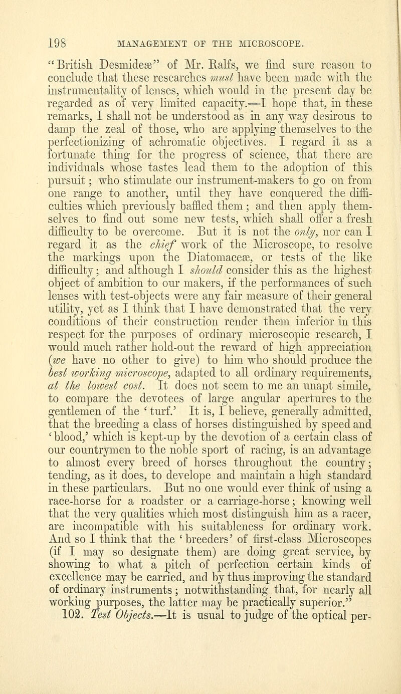 Britisli Desmidese of Mr. Ralfs, we find sure reason to conclude that these researches must have been made with the instrumentality of lenses, which would in the present day be regarded as of very limited capacity.—I hope that, in these remarks, I shall not be understood as in any way desirous to damp the zeal of those, who are applying themselves to the perfectionizing of achromatic objectives. I regard it as a fortunate thing for the progress of science, that there are individuals whose tastes lead them to the adoption of this pursuit; who stimrdate our instrument-makers to go on from one range to another, until they have conquered the difii- culties which pre\dously baffled them; and then apply them- selves to find out some new tests, which shall offer a fresh difficulty to be overcome. But it is not the only, nor can I regard it as the chief work of the Microscope, to resolve the markings upon the Diatomaceae, or tests of the like difficulty; and although I should consider this as the highest object of ambition to our makers, if the performances of such lenses with test-objects were any fair measure of their general utility, yet as I tliiiik that I have demonstrated that the very conditions of their construction render them inferior in this respect for the purposes of ordinary microscopic research, I would much rather hold-on.t the reward of high appreciation {we have no other to give) to him who shoidd produce the best working microscope, adapted to all ordinary requirements, at the loioest cost. It does not seem to me an unapt simile, to compare the devotees of large angular apertures to the gentlemen of the ' turf.' It is, I believe, generally admitted, that the breeding a class of horses distinguished by speed and ' blood,' which is kept-up by the devotion of a certain class of our countrymen to the noble sport of racing, is an advantage to ahnost every breed of horses throughout the country; tending, as it does, to develope and maintain a high standard in these particulars. But no one would ever think of using a race-horse for a roadster or a carriage-horse; knowing weU that the very qualities which most distinguish him as a racer, are incompatible with his suitableness for ordinary work. And so I think that the 'breeders' of first-class Microscopes (if I may so designate them) are doing great service, by showing to what a pitch of perfection certain kinds of excellence may be carried, and by thus improving the standard of ordinary instruments ; notwithstanding that, for nearly all working purposes, the latter may be practically superior. 102. Test Objects.—It is usual to judge of the optical per-