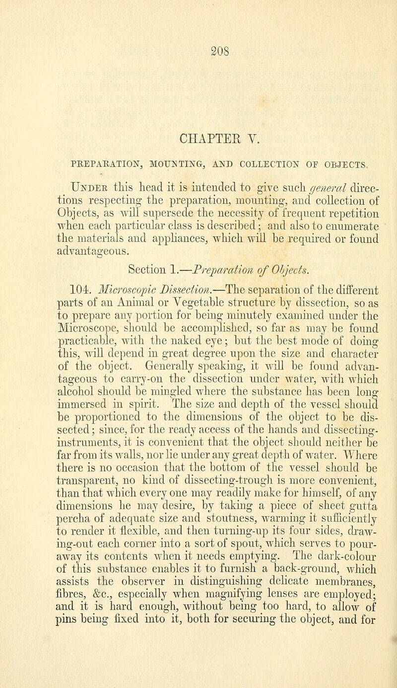 CHAPTER V. PREPARATION, MOUNTING, AND COLLECTION OF OBJECTS^ Under this head it is intended to give snch general direc- tions respecting the preparation, mounting, and collection of Objects, as will supersede the necessity of frequent repetition when each particular class is described; and also to enumerate the materials and apphances, which will be required or found advantageous. Section 1.—Frejparation of Objects. 104. Microscopic Bisseciion.—The separation of the different parts of an Animal or Vegetable structure by dissection, so as to prepare any portion for being minutely examined under the Microscope, should be accomplished, so far as may be found practicable, with the naked eye; but the best mode of doing this, will depend in great degree upon the size and character of the object. Generally speaking, it will be found advan- tageous to carry-on the dissection under water, with which alcohol should be mingled where the substance has been long immersed in spirit. The size and depth of the vessel should be proportioned to the dimensions of the object to be dis- sected ; since, for the ready access of the hands and dissecting- instruments, it is convenient that the object should neither be far from its walls, nor lie under any great depth of water. Where there is no occasion that the bottom of the vessel should be transparent, no kind of dissecting-trough is more convenient, than that which every one may readily make for himself, of any dimensions he may desire, by taking a piece of sheet gutta percha of adequate size and stoutness, warming it sufficiently to render it flexible, and then turning-up its four sides, draw- ing-out each corner into a sort of spout, which serves to pour- away its contents when it needs emptying. The dark-colour of this substance enables it to furnish a back-ground, which assists the observer in distinguishing delicate membranes, fibres, &c., especially when magnifying lenses are employed; and it is hard enough, without being too hard, to allow of pins being fixed into it, both for securing the object, and for