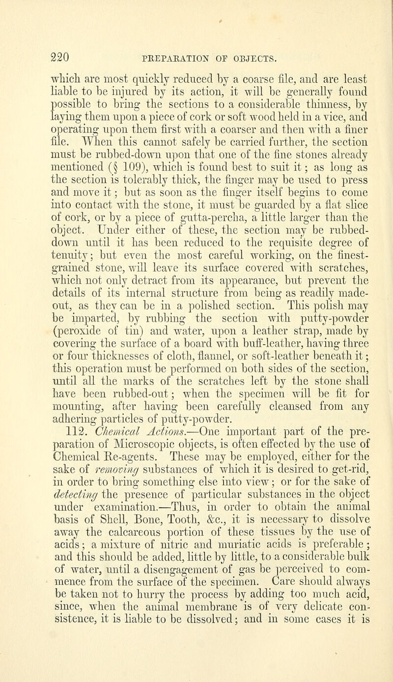 which are most quickly reduced by a coarse file, and are least liable to be injured by its action, it will be generally found possible to bring the sections to a considerable thinness, by laying them upon a piece of cork or soft wood held in a vice, and operating upon them first with a coarser and then with a finer file. When this cannot safely be carried further, the section must be rubbed-down upon that one of the fine stones already mentioned (§ 109), which is found best to suit it; as long as the section is tolerably thick, the finger may be used to press and move it; but as soon as the finger itself begins to come into contact with the stone, it must be guarded by a flat slice of cork, or by a piece of gutta-percha, a little larger than the object. Under either of these, the section may be rubbed- down until it has been reduced to the requisite degree of tenuity; but even the most careful working, on the finest- grained stone, will leave its surface covered with scratches, which not only detract from its appearance, but prevent tlie details of its internal structure from being as readily made- out, as they can be in a polished section. This polish may be imparted, by rubbing the section with putty-powder (peroxide of tin) and water, upon a leather strap, made by covering the surface of a board with buff-leather, having three or foiu' thicknesses of clotli, flannel, or soft-leather beneath it; this operation must be performed on both sides of the section, until all the marks of the scratches left by the stone shall have been rubbed-out; when the specimen will be fit for mounting, after having been carefully cleansed from any adhering particles of putty-powder. 112. Chemical Admis.—One important part of the pre- paration of Microscopic objects, is often effected by the use of Chemical Re-agents. These may be employed, either for the sake of removing substances of which it is desired to get-rid, in order to bring something else into view; or for the sake of detecting the presence of particular substances in the object under examination.—Thus, in order to obtain the animal basis of Shell, Bone, Tooth, &c., it is necessary to dissolve away the calcareous portion of these tissues by the use of acids; a mixture of nitric and muriatic acids is preferable; and this should be added, little by little, to a considerable bulk of water, until a disengagement of gas be perceived to com- mence from the surface of the specimen. Care should always be taken not to hurry the process bj^ adding too much acid, since, when the animal membrane is of very delicate con- sistence, it is liable to be dissolved; and in some cases it is