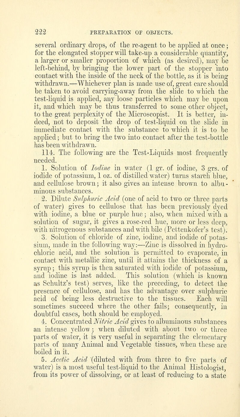 several ordinary di-ops, of the re-agent to be applied at once; for the elongated stopper will take-up a considerable quantity, a larger or smaller proportion of which (as desu'ed), may be left-behind, by bringing the lower part of the stopper into contact with the inside of the neck of the bottle, as it is being withdrawn.—Whichever plan is made use of, great care should be taken to avoid carrying-away from the slide to which the test-liquid is applied, any loose particles which may be upon it, and which may be thus transferred to some other object, to the great perplexity of the Microscopist. It is better, in- deed, not to deposit the drop of test-liquid on the slide in immediate contact with the substance to which it is to be applied; but to bring the two into contact after the test-bottle has been withdrawn. 114. The following are the Test-Liquids most frequently needed. 1. Solution of Iodine in water (1 gr. of iodine, 3 grs. of iodide of potassium, 1 oz. of distilled water) turns starch blue, and cellulose brown; it also gives an intense brown to albu - minous substances. 2. Dilute Sulphuric Acid (one of acid to two or three parts of water) gives to cellulose that has been previously dyed with iodine, a blue or purple hue; also, when mixed with a solution of sugar, it gives a rose-red hue, more or less deep, with nitrogenous substances and wdth bile (Pettenkofer's test). 3,. Solution of chloride of zinc, iodine, and iodide of potas- sium, made in the following Avay:—Zinc is dissolved in liydi'o- chloric acid, and the solution is permitted to evaporate, in contact with metallic zinc, until it attains the thickness of a syrup; this syrup is then saturated with iodide of potassium^ and iodine is last added. This solution (which is known as Schultz's test) serves, like the preceding, to detect the presence of cellulose, and has the advantage over sulphuric acid of being less destructive to the tissues. Each will sometimes succeed where the other fails; consequently, in doubtful cases, both should be employed. 4. Concentrated Nitric Acid gives to albuminous substances an intense yellow; when diluted with about two or three parts of water, it is very useful in separating the elementary parts of many Animal and Yegetable tissues, when these are boiled in it, 5. Acetic Acid (diluted with from three to five parts of water) is a most useful test-liquid to the Animal Histologist, from its power of dissolving, or at least of reducmg to a state
