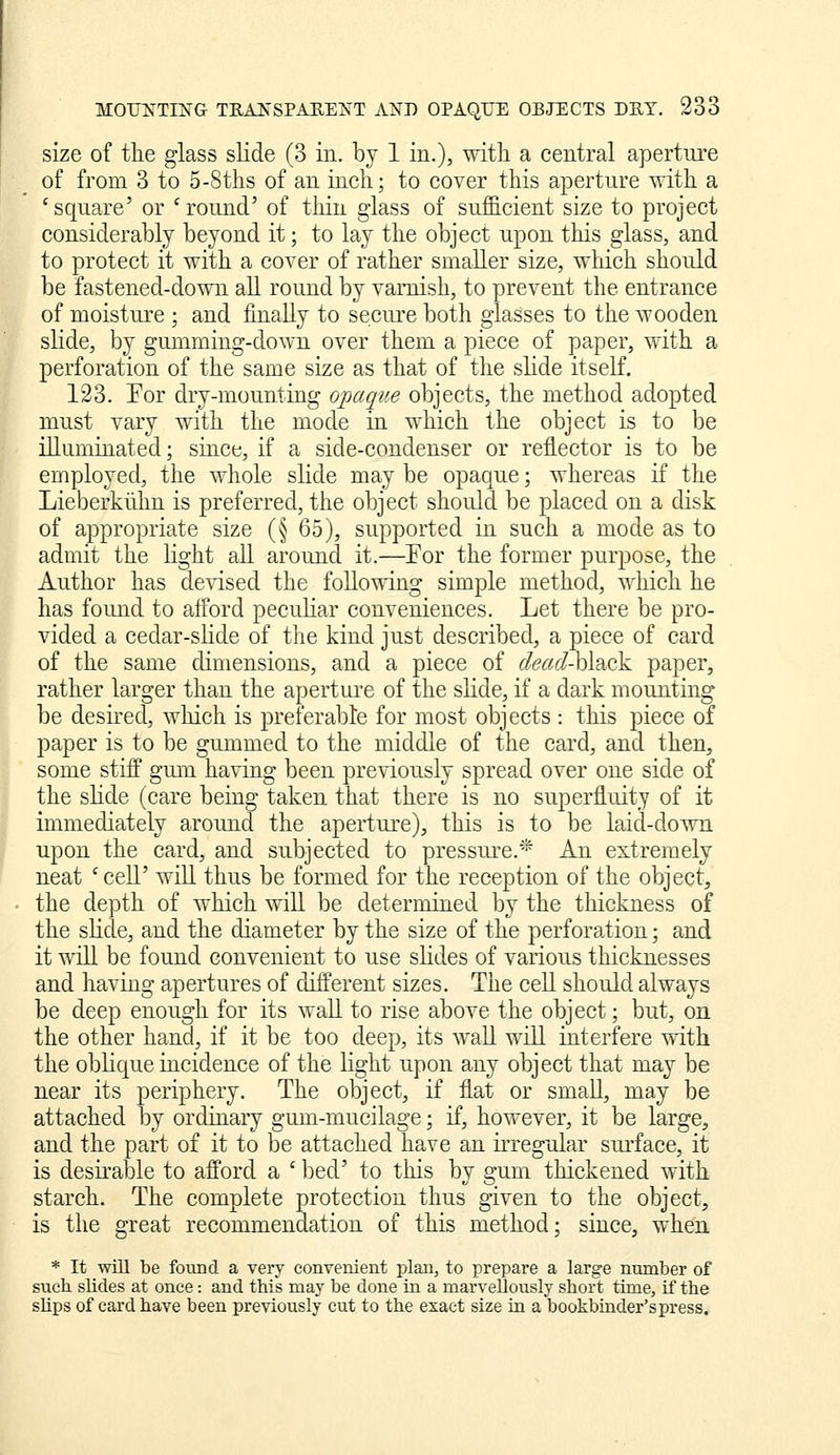 size of tile glass sKde (3 in. by 1 in.), with a central apertiu'e of from 3 to 5-8ths of an inch; to cover this aperture with a 'square' or 'round' of thin glass of sufficient size to project considerably beyond it; to lay the object upon this glass, and to protect it with a cover of rather smaller size, which should be fastened-down all round by varnish, to prevent the entrance of moistui-e ; and finally to secure both glasses to the wooden slide, by gummiug-down over them a piece of paper, with a perforation of the same size as that of tlie slide itself. 123. Eor dry-mounting opaque objects, the method adopted must vary with the mode in which the object is to be illuminated; since, if a side-condenser or reflector is to be employed, the whole slide may be opaque; whereas if the Lieberkiihn is preferred, the object should be placed on a disk of appropriate size (§ 65), supported in such a mode as to admit the light aU. around it.—For the former purpose, the Author has devised the following simple method, which he has foimd to afford peculiar conveniences. Let there be pro- vided a cedar-slide of the kind just described, a piece of card of the same dimensions, and a piece of dead-hldiok paper, rather larger than the aperture of the shde, if a dark mounting be desired, which is preferable for most objects : this piece of paper is to be gummed to the middle of the card, and then, some stiff gmn having been previously spread over one side of the slide (care being taken that there is no superfluity of it immediately aroujid the aperture), this is to be laid-down upon the card, and subjected to pressure.* An extremely neat 'cell' will thus be formed for the reception of the object, the depth of which ^vill be determined by the thickness of the slide, and the diameter by the size of the perforation; and it will be found convenient to use slides of various thicknesses and having apertures of different sizes. The cell should always be deep enough for its wall to rise above the object; but, on the other hand, if it be too deep, its waU will interfere with the oblique incidence of the light upon any object that may be near its periphery. The object, if flat or small, may be attached by ordiaary gum-mucilage; if, however, it be large, and the part of it to be attached have an iiTegular surface, it is desirable to afford a ' bed' to this by gum thickened with starch. The complete protection thus given to the object, is the great recommendation of this method; since, when * It will be found a very convenient plan, to prepare a large number of such slides at once: and this may be done in a marvellously short time, if the slips of card have been previously cut to the exact size in a bookbinder's press.