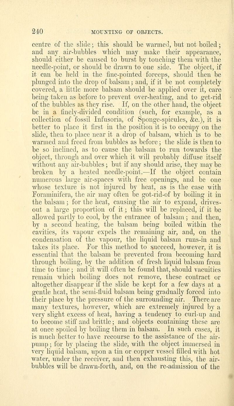 centre of tlie slide; this sliould be warmed, but not boiled; and any air-bubbles wliich may make their appearance, should either be caused to bui'st by touching them with the needle-point, or should be di-awn to one side. The object, if it can be held in the fine-pointed forceps, should then be plunged into the drop of balsam; and, if it be not completely covered, a little more balsam should be applied over it, care being taken as before to prevent over-heating, and to get-rid of the bubbles as they rise. If, on the other hand, the object be in a finely-divided condition (such, for example, as a collection of fossil Infusoria, of Sponge-spicules, &c.), it is better to place it first in the position it is to occupy on the slide, then to place near it a drop of balsam, which is to be warmed and freed from bubbles as before; the slide is then to be so inclined, as to cause the balsam to run towards the object, through and over which it wiU probably diffuse itself without any air-bubbles; but if any should arise, they may be broken by a heated needle-point.—If the object contain numerous large air-spaces with free openings, and be one whose texture is not injured by heat, as is the case with Eoraminifera, the air may often be got-rid-of by boiling it in the balsam; for the heat, causing the air to expand, drives- out a large proportion of it; this will be replaced, if it be allowed partly to cool, by the entrance of balsam ; and then, by a second heating, the balsam being boiled within the cavities, its vapour expels the remaining an, and, on the condensation of the vapour, the liquid balsam runs-in and takes its place. Por this method to succeed, however, it is essential that the balsam be prevented from becoming hard through boiling, by the addition of fresh Hquid balsam from time to time; and it wiU often be found that, should vacuities remain which boiling does not remove, these contract or altogether disappear if the slide be kept for a few days at a gentle heat, the semi-fluid balsam being gradually forced into their place by the pressure of the surrounding air. There are many textui'es, however, which are extremely injured by a very slight excess of heat, having a tendency to curl-up and to become stiff and brittle; and objects containing these are at once spoiled by boilmg them in balsam. In such cases, it is much better to have recourse to the assistance of the air- pump ; for by placing the slide, with the object immersed in very liquid balsam, upon a tin or copper vessel filled with hot water, under the receiver, and then exhausting this, the air- bubbles will be drawn-forth, and, on the re-admission of the