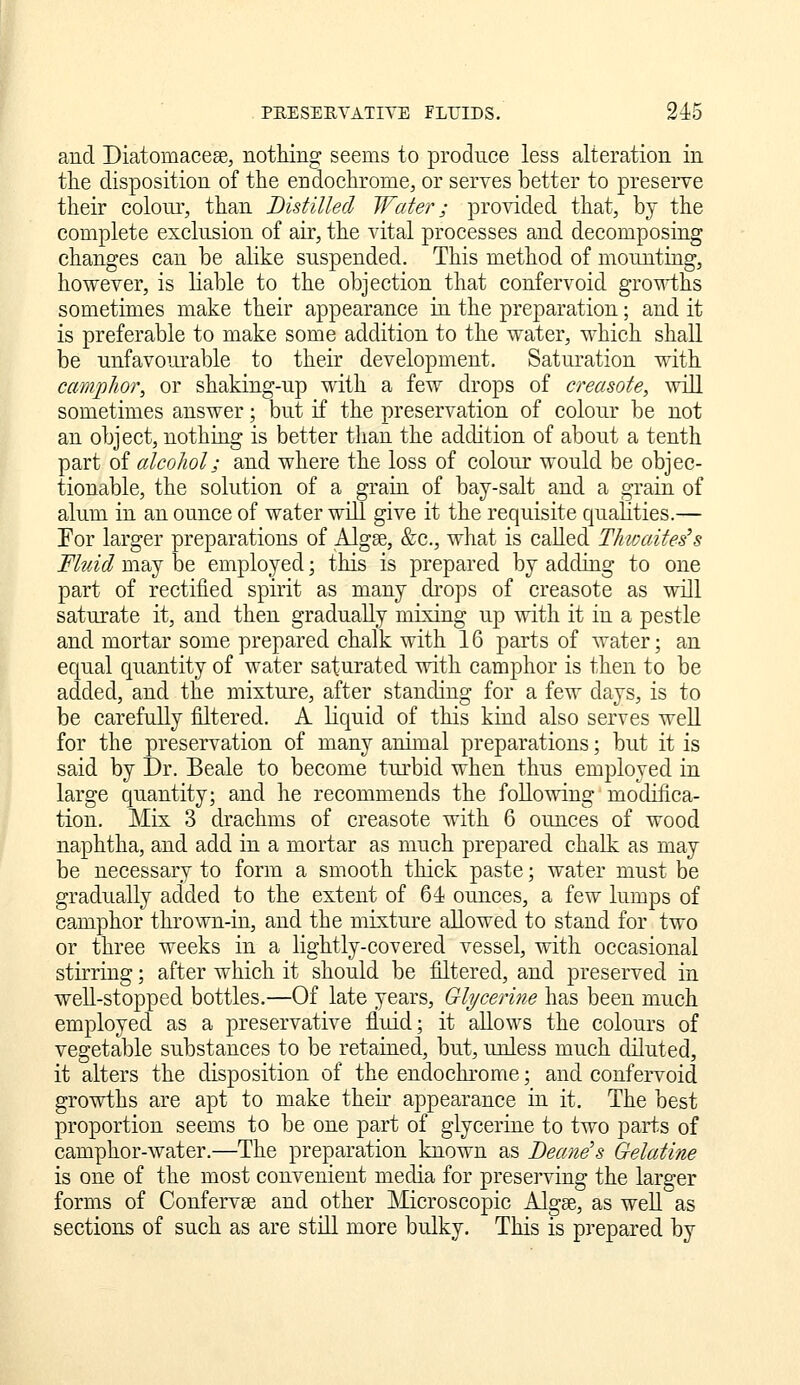 and Diatomacese, nothing seems to produce less alteration in the disposition of the endochrome, or serves better to preserve their colour, than Distilled Water; provided that, by the complete exclusion of air, the vital processes and decomposing changes can be alike suspended. This method of mounting, however, is liable to the objection that confervoid growths sometimes make their appearance in the preparation; and it is preferable to make some addition to the water, which shall be unfavourable to their development. Saturation with camphor, or shaking-up with a few drops of creasote, will sometimes answer; but if the preservation of colour be not an object, nothing is better than the addition of about a tenth part of alcohol; and where the loss of colour would be objec- tionable, the solution of a grain of bay-salt and a grain of alum in an ounce of water will give it the requisite qualities.— Eor larger preparations of Algse, &c., what is called ThiDaites's Fhdd may be employed; this is prepared by adding to one part of rectified spirit as many drops of creasote as will saturate it, and then gradually mixing up with it in a pestle and mortar some prepared chalk with 16 parts of water; an equal quantity of water saturated with camphor is then to be added, and the mixture, after standing for a few days, is to be carefully filtered. A liquid of this kind also serves well for the preservation of many animal preparations; but it is said by Dr. Beale to become turbid when thus employed in large quantity; and he recommends the following modifica- tion. Mix 3 drachms of creasote with 6 ounces of wood naphtha, and add in a mortar as much prepared chalk as may be necessary to form a smooth thick paste; water must be gradually added to the extent of 64 ounces, a few lumps of camphor thrown-in, and the niLxture allowed to stand for two or three weeks in a lightly-covered vessel, with occasional stirring; after which it should be filtered, and preserved in weU-stopped bottles.—Of late years, Glyceriyie has been much employed as a preservative fluid; it allows the colours of vegetable substances to be retained, but, unless much diluted, it alters the disposition of the endochrome; and confervoid growths are apt to make their appearance in it. The best proportion seems to be one part of glycerine to two parts of camphor-water.—The preparation known as Deane's Gelatine is one of the most convenient media for preserving the larger forms of Confervae and other Microscopic Algee, as well as sections of such as are stdl more bulky. This is prepared by