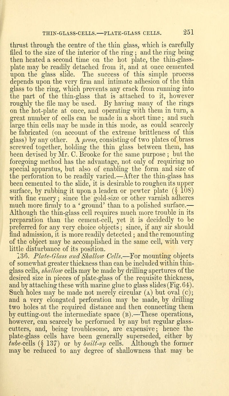 thrust through the centre of the thin glass, which is carefully filed to the size of the interior of the ring; and the ring being then heated a second tirae on the hot plate, the thin-glass- plate may be readily detached from it, and at once cemented upon the glass slide. The success of this simple process depends upon the very finn and intimate adhesion of the thin glass to the ring, which prevents any crack from running into the part of the thin-glass that is attached to it, however roughly the file may be used. By having many of the rings on the hot-plate at once, and operating with them in tui'u, a great number of cells can be made in a short time; and such large tliin cells may be made in this mode, as could scarcely be fabricated (on account of the extreme brittleness of this glass) by any other. A. press, consisting of two plates of brass screwed together, holding the thin glass between them, has been devised by Mr. C. Brooke for the same pm-pose ; but the foregoing method has the advantage, not only of requiiing no special apparatus, but also of enabling the form and size of the perforation to be readily varied.—After the thin-^lass has been cemented to the slide, it is desirable to roughen its upper siu-face, by rubbing it upon a leaden or pewter plate (§ 108) with fine emery; since the gold-size or other varnish adlieres much more firmly to a ' ground' than to a polished surface.— Although the thin-glass cell requires much more trouble in its preparation than the cement-cell, yet it is decidedly to be preferred for any very choice objects; since, if any aii' should find admission, it is more readily detected; and the remounting of the object may be accomplished ia the same cell, with very little disturbance of its position. 136. Flate-Glass andShalloiv Cells.—Eor mounting objects of somewhat greater thickness than can be included within thin- glass cells, shallow ceUs may be made by drilling apertures of the desired size in pieces of plate-glass of the requisite thickness, and by attaching these with marine glue to glass slides (Pig. 61). Such holes may be made not merely circular (a) but oval (c); and a very elongated perforation may be made, by drillmg two holes at the required distance and then connecting them by cutting-out the intermediate space (b).—These operations, however, can scarcely be performed by any but regular glass- cutters, and, being troublesome, are expensive; hence the plate-glass ceUs have been generally superseded, either by tube-Q,t]\s> (§ 137) or by built-up cells. Although the former may be reduced to any degree of shallowness that may be