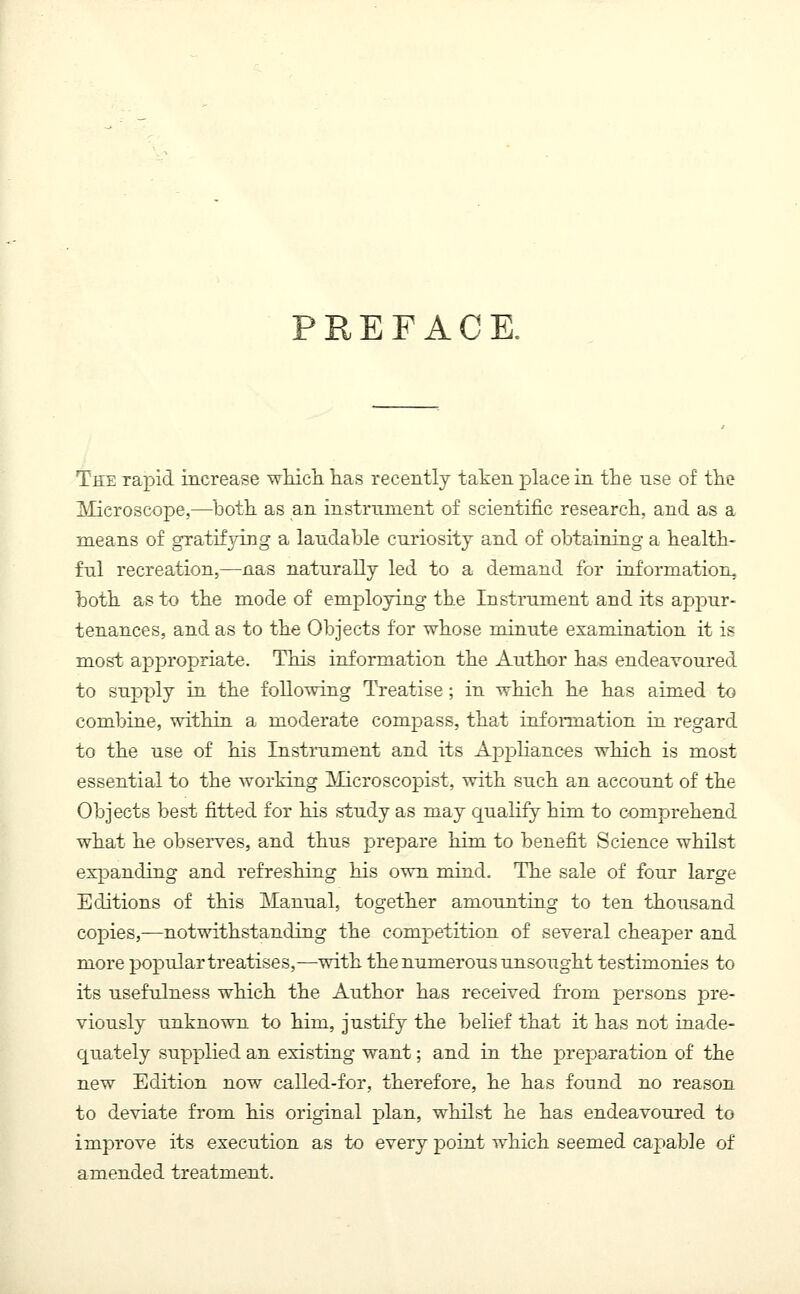 PREFACE. The Tapid increase which has recently taken place in the nse of the Microscope,—both as an instrument of scientific research, and as a means of gratifying a laudable curiosity and of obtaining a health- ful recreation,—nas naturally led to a demand for information, both as to the mode of employing the Instrument and its appur- tenances, and as to the Objects for whose minute examination it is most appropriate. This information the Author has endeavoured to supply in the following Treatise ; in which he has aimed to combine, within a moderate compass, that information in regard to the use of his Instrument and its Appliances which is most essential to the working Microscopist, with such an account of the Objects best fitted for his study as may qualify him to comprehend what he observes, and thus prepare him to benefit Science whilst expanding and refreshing his own mind. The sale of four large Editions of this Manual, together amounting to ten thousand copies,—notwithstanding the competition of several cheaper and more popular treatises,—with the numerous unsought testimonies to its usefulness which, the Author has received from persons pre- viously unknown to him, justify the belief that it has not inade- quately supplied an existing want; and in the preparation of the new Edition now called-for, therefore, he has found no reason to deviate from his original plan, whilst he has endeavoured to improve its execution as to every point which seemed capable of amended treatment.