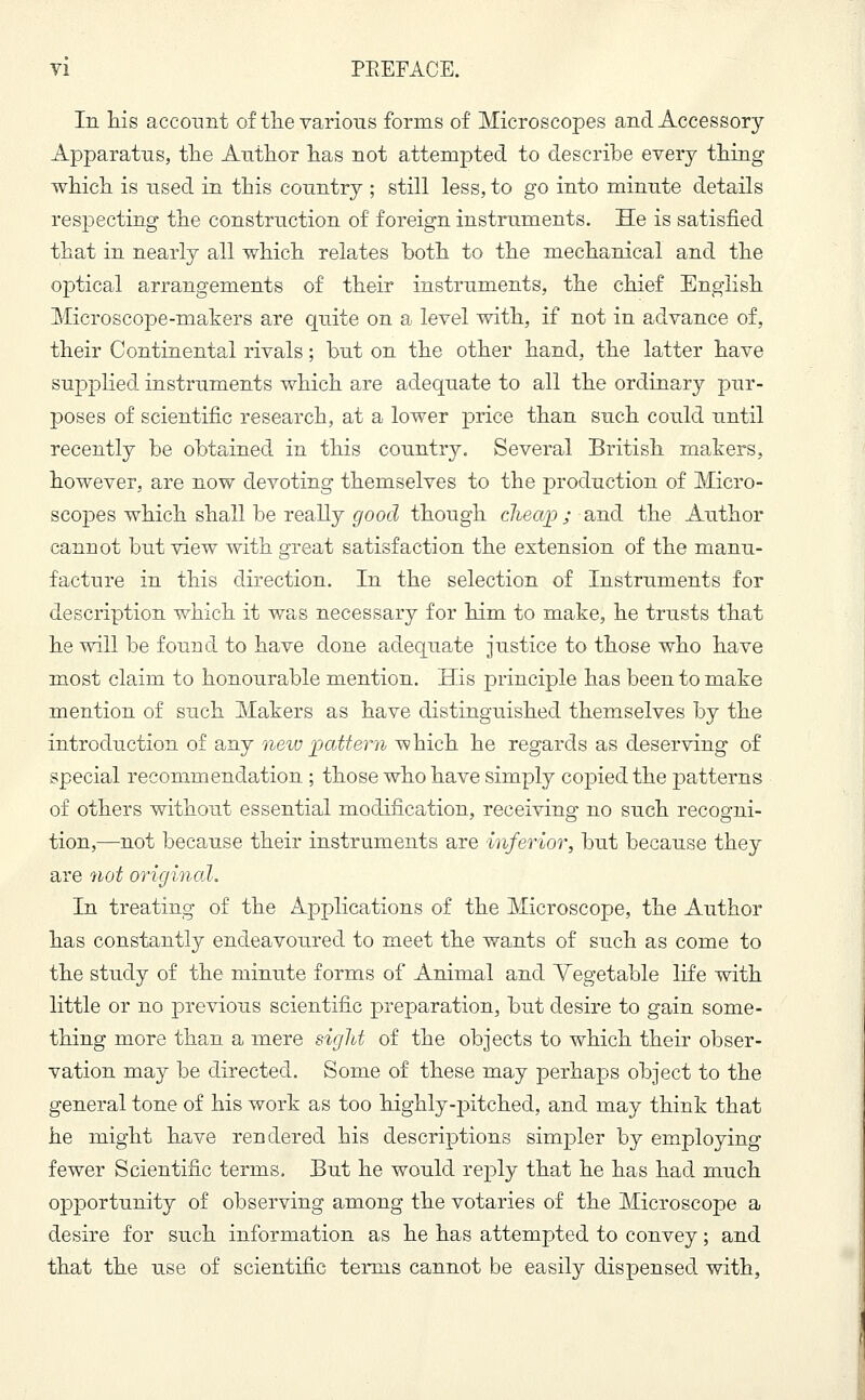 In his account of the various forms of Microscopes and Accessory Apparatus, the Author has not attempted to describe every thing which is used in this country ; still less, to go into minute details respecting the construction of foreign instruments. He is satisfied that in nearly all which relates both to the mechanical and the optical arrangements of their instruments, the chief English Microscope-makers are quite on a level with, if not in advance of, their Continental rivals; but on the other hand, the latter have supplied instruments which are adequate to all the ordinary pur- poses of scientific research, at a lower price than such could until recently be obtained in this country. Several British makers, however, are now devoting themselves to the production of Micro- scopes which shall be really good though ckea/p; and the Author cannot but view with great satisfaction the extension of the manu- facture in this direction. In the selection of Instruments for description which it was necessary for him to make, he trusts that he will be found to have done adequate justice to those who have most claim to honourable mention. His principle has been to make mention of such Makers as have distinguished themselves by the introduction of any new pattern which he regards as deserving of special recommendation ; those who have simply copied the patterns of others without essential modification, receiving no such recogni- tion,—not because their instruments are inferior, but because they are not original. In treating of the Applications of the Microscope, the Author has constantly endeavoured to meet the wants of such as come to the study of the minute forms of Animal and Yegetable life with little or no previous scientific preparation, but desire to gain some- thing more than a mere sight of the objects to which their obser- vation may be directed. Some of these may perhaps object to the general tone of his work as too highly-pitched, and may think that he might have rendered his descriptions simpler by employing fewer Scientific terms. But he would reply that he has had much opportunity of observing among the votaries of the Microscope a desire for such information as he has attempted to convey; and that the use of scientific terms cannot be easily dispensed with,