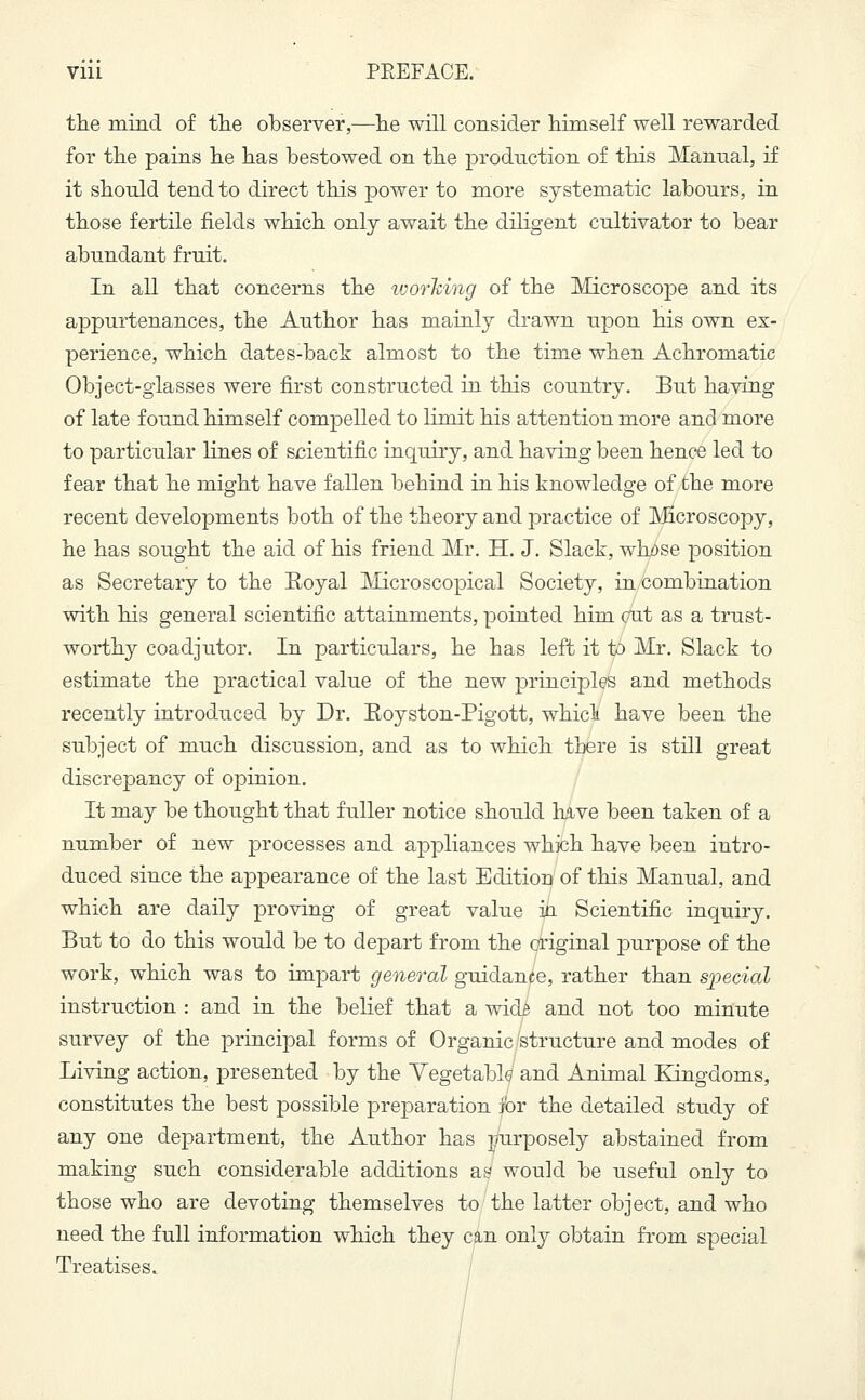 the mind of the observer,—he will consider himself well rewarded for the pains he has bestowed on the production of this Manual, if it should tend to direct this power to more systematic labours, in those fertile fields which only await the diligent cultivator to bear abundant fruit. In all that concerns the working of the Microscope and its appurtenances, the Author has mainly drawn upon his own ex- perience, which dates-back almost to the time when Achromatic Object-glasses were first constructed in this country. But having of late found himself compelled to limit his attention more and more to particular lines of scientific inquiry, and having been hence led to fear that he might have fallen behind in his knowledge of the more recent developments both of the theory and practice of Microscopy, he has sought the aid of his friend Mr. H. J. Slack, whose position as Secretary to the Royal Microscopical Society, in combination with his general scientific attainments, pointed him cut as a trust- worthy coadjutor. In particulars, he has left it to Mr. Slack to estimate the practical value of the new principles and methods recently introduced by Dr. Eoyston-Pigott, which have been the subject of much discussion, and as to which there is still great discrepancy of opinion. It may be thought that fuller notice should have been taken of a number of new processes and appliances which have been intro- duced since the appearance of the last Edition of this Manual, and which are daily proving of great value ia Scientific inquiry. But to do this would be to depart from the original purpose of the work, which was to impart general guidance, rather than special instruction : and in the belief that a wicli and not too minute survey of the principal forms of Organic structure and modes of Living action, presented by the Vegetable and Animal Kingdoms, constitutes the best possible preparation for the detailed study of any one department, the Author has purposely abstained from making such considerable additions ay would be useful only to those who are devoting themselves to the latter object, and who need the full information which they can only obtain from special Treatises.