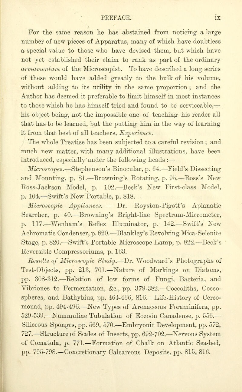 For tlie same reason he has abstained from noticing a large number of new pieces of Apparatus, many of which have doubtless a special value to those who have devised them, but which have not yet established their claim to rank as part of the ordinary armamentum of the Microscopist. To have described a long series of these would have added greatly to the bulk of his volume, without adding to its utility in the same proportion ; and the Author has deemed it preferable to limit himself in most instances to those which he has himself tried and found to be serviceable,— his object being, not the impossible one of teaching his reader all that has to be learned, but the putting him in the way of learning it from that best of all teachers, Experience. The whole Treatise has been subjected to a careful revision; and much new matter, with many additional illustrations, have been introduced, especially under the following heads :— Microscopes.—Stephenson's Binocular, p. 64.—Field's Dissecting and Mounting, p. 81.—Browning's Botating, p. 95.—Boss's New Boss-Jackson Model, p. 102.—Beck's New First-class Model, p. 104—Swift's New Portable, p. 818. Microscopic Appliances. —- Dr. Boyston-Pigott's Aplanatic Searcher, p. 40.—Browning's Bright-line Spectruni-Micrometer, p. 117.—Wenham's Keflex Bluminator, p. 142.—Swift's New Achromatic Condenser, p. 820.—Blankley's Bevolving Mica- Selenite Stage, p. 820.—Swift's Portable Microscope Lamp, p. 822.—Beck's Beversible Compressoriums, p. 163. Results of Microscopic Study.—Dr. Woodward's Photographs of Test-Objects, pp. 213, 701.—Nature of Markings on Diatoms, pp. 308-312.—Belation of low forms of Fungi, Bacteria, and Vibriones to Fermentation, &c, pp. 379-382.—Coccoliths, Cocco- spheres, and Bathybius, pp. 464-466, 816.—Life-History of Cerco- monad, pp. 494-496.—New Types of Arenaceous Foraniinifera, pp. 529-539.—Nummuline Tubulation of Eozoon Canadense, p. 556.— Siliceous Sponges, pp. 569, 570.—Embryonic Development, pp. 572, 727.—Structure of Scales of Insects, pp. 692-702.—Nervous System of Comatula, p. 771.—Formation of Chalk on Atlantic Sea-bed, pp. 795-798.—Concretionary Calcareous Deposits, pp. 815, 816.
