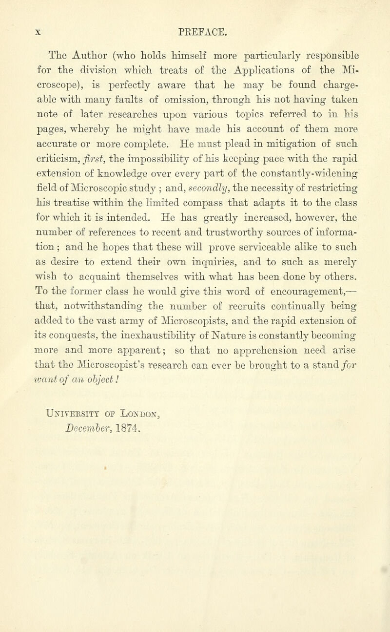 The Author (who holds himself more particularly responsible for the division which treats of the Applications of the Mi- croscope), is perfectly aware that he may be found charge- able with many faults of omission, through his not having taken note of later researches upon various topics referred to in his pages, whereby he might have made his account of them more accurate or more complete. He must plead in mitigation of such criticism, first, the impossibility of his keeping pace with the rapid extension of knowledge over every part of the constantly-widening field of Microscopic study ; and, secondly, the necessity of restricting his treatise within the limited compass that adapts it to the class for which it is intended. He has greatly increased, however, the number of references to recent and trustworthy sources of informa- tion ; and he hopes that these will prove serviceable alike to such as desire to extend their own inquiries, and to such as merely wish to acquaint themselves with what has been done by others. To the former class he would give this word of encouragement,— that, notwithstanding the number of recruits continually being added to the vast army of Microscopists, and the rapid extension of its conquests, the inexhaustibility of Nature is constantly becoming more and more apparent; so that no apprehension need arise that the Microscopists research can ever be brought to a stand for want of an object! University op London, December) 1874.
