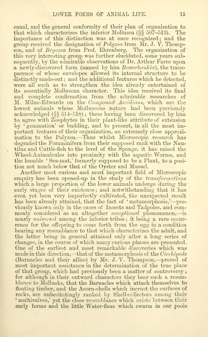 canal, and the general conformity of their plan of organization to that which characterizes the inferior Mollusca (§§ 507-513). The importance of this distinction was at once recognized; and the group received the designation of Polyzoa from Mr. J. Y. Thomp- son, and of Bryozoa from Prof. Ehrenberg. The organization of this very interesting group was further elucidated, some years sub- sequently, by the admirable observations of Dr. Arthur Farre upon a newly-discovered form (named by him Bowerbankia), the trans- parence of whose envelopes allowed its internal structure to be distinctly macle-out; and the additional features which he detected, were all such as to strengthen the idea already entertained of its essentially Molluscan character. This idea received its final and complete confirmation from the admirable researches of M. Milne-Edwards on the Compound Ascidians, which are the lowest animals whose Molluscous nature had been previously acknowledged (§§ 514-518) ; these having been discovered by him to agree with Zoophytes in their plant-like attribute of extension by ' gemmation' or budding, and to present, in all the most im- portant features of their organization, an extremely close approxi- mation to the Polyzoa.—Thus whilst Microscopic research has degraded the Foraminif era from their supposed rank with the ISTau- tilus and Cuttle-fish to the level of the Sponge, it has raised the Wheel-Animalcules into proximity with the aquatic Worms, and the humble ' Sea-mat,' formerly supposed to be a Plant, to a posi- tion not much below that of the Oyster and Mussel. Another most curious and most important field of Microscopic enquiry has been opened-up in the study of the transformations which a large proportion of the lower animals undergo during the early stages of their existence; and notwithstanding that it has even yet been very imperfectly cultivated, the unexpected result has been already attained, that the fact of ' metamorphosis,'—pre- viously known only in the cases of Insects and Tadpoles, and com- monly considered as an altogether exceptional phenomenon,—is nearly universal among the inferior tribes ; it being a rare occur- rence for the offspring to come forth from the egg in a condition bearing any resemblance to that which characterizes the adult, and the latter being in general attained only after a long series of changes, in the course of which many curious phases are presented. One of the earliest and most remarkable discoveries which was made in this direction,—that of the metamorphosis of the Cirrhipeds (Barnacles and their allies) by Mr. J. Y. Thompson,—proved of most important assistance in the determination of the true place of that group, which had previously been a matter of controversy ; for although in their outward characters they bear such a resem- blance to Mollusks, that the Barnacles which attach themselves to floating timber, and the Acorn-shells which incrust the surfaces of rocks, are unhesitatingly ranked by Shell-collectors among their ' multivalves,' yet the close resemblance which exists between their early forms and the little Water-fleas which swarm in our pools