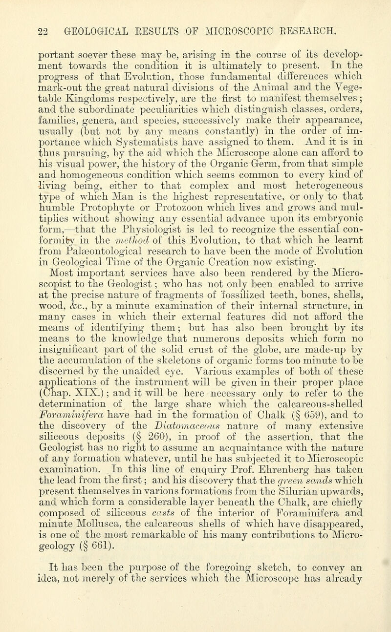 portant soever these may be, arising in the course of its develop- ment towards the condition it is ultimately to present. In the progress of that Evolution, those fundamental differences which mark-out the great natural divisions of the Animal and the Vege- table Kingdoms respectively, are the first to manifest themselves ; and the subordinate peculiarities which distinguish classes, orders, families, genera, and species, successively make their appearance, usually (but not by any means constantly) in the order of im- portance which Systematists have assigned to them. And it is in thus pursuing, by the aid which the Microscope alone can afford to his visual power, the history of the Organic Germ, from that simple and homogeneous condition which seems common to every kind of living being, either to that complex and most heterogeneous type of which Man is the highest representative, or only to that humble Protophyte or Protozoon which lives and grows and mul- tiplies without showing any essential advance upon its embryonic form,—that the Physiologist is led to recognize the essential con- formity in the method of this Evolution, to that which he learnt from Palasontological research to have been the mode of Evolution in Geological Time of the Organic Creation now existing. Most important services have also been rendered by the Micro- scopist to the Geologist; who has not only been enabled to arrive at the precise nature of fragments of 'fossilized teeth, bones, shells, wood, &c, by a minute examination of their internal structure, in many cases in which their external features did not afford the means of identifying them; but has also been brought by its means to the knowledge that numerous deposits which form no insignificant part of the solid crust of the globe, are made-up by the accumulation of the skeletons of organic forms too minute to be discerned by the unaided eye. Various examples of both of these applications of the instrument will be given in their proper place (Chap. XIX.); and it will be here necessary only to refer to the determination of the large share which the calcareous-shelled Foraminifera have had in the formation of Chalk (§ 659), and to the discovery of the Diatomaceous nature of many extensive siliceous deposits (§ 260), in proof of the assertion, that the Geologist has no right to assume an acquaintance with the nature of any formation whatever, until he has subjected it to Microscopic examination. In this line of enquiry Prof. Ehrenberg has taken the lead from the first; and his discovery that the green sands which present themselves in various formations from the Silurian upwards, and which form a considerable layer beneath the Chalk, are chiefly composed of siliceous casts of the interior of Foraminifera and minute Mollusca, the calcareous shells of which have disappeared, is one of the most remarkable of his many contributions to Micro- geology (§ 661). It has been the purpose of the foregoing sketch, to convey an idea, not merely of the services which the Microscope has already