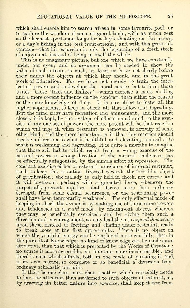 which shall enable him to search afresh in some favourite pool, or to explore the wonders of some stagnant basin, with as much zest as the keenest sportsman longs for a day's shooting on the moors, or a day's fishing in the best trout-stream; and with this great ad- vantage—that his excursion is only the beginning of a fresh stock of enjoyment, instead of being in itself the whole. This is no imaginary picture, bnt one which we have constantly under our eyes ; and no argument can be needed to show the value of such a taste, to such, at least, as have set clearly before their minds the objects at which they should aim in the great work of Education. For we have not merely to train the intel- lectual powers and to develope the moral sense; but to form those tastes—those ' likes and dislikes '—which exercise a more abiding and a more cogent influence on the conduct, than either the reason or the mere knowledge of duty. It is our object to foster all the higher aspirations, to keep in check all that is low and degrading. But the mind must have recreation and amusement; and the more closely it is kept, by the system of education adopted, to the exer- cise of any one set of powers, the more potent will be that reaction which will urge it, when restraint is removed, to activity of some other kind; and the more important is it that this reaction should receive a direction to what is healthful and elevating, instead of to what is weakening and degrading. It is quite a mistake to imagine that those evil habits - which result from a wrong exercise of the natural powers, a wrong direction of the natural tendencies, can be effectually antagonized by the simple effort at repression. The constant exercise either of external coercion or of internal restraint, tends to keep the attention directed towards the forbidden object of gratification; the malady is only held in check, not cured; and it will break-out, perhaps with augmented force, whenever the perpetually-present impulses shall derive more than ordinary strength from some casual occurrence, or the restraining power shall have been temporarily weakened. The only effectual mode of keeping in check the wrung, is by making use of these same powers and tendencies in a right mode; by finding-out objects whereon they may be beneficially exercised; and by giving them such a direction and encouragement, as may lead them to expend themselves upon these, instead of fretting and chafing under restraint, ready to break loose at the first opportunity. There is no object on which the youthful energy can be employed more worthily, than in the pursuit of Knowledge; no kind of knowledge can be made more attractive, than that which is presented by the Works of Creation ; no source is more accessible, no fountain more inexhaustible; and there is none which affords, both in the mode of pursuing it, and. in its own nature, so complete or so beneficial a diversion from ordinary scholastic pursuits. If there be one class more than another, which especially needs to have its attention thus awakened to such objects of interest, as, by drawing its better nature into exercise, shall keep it free from