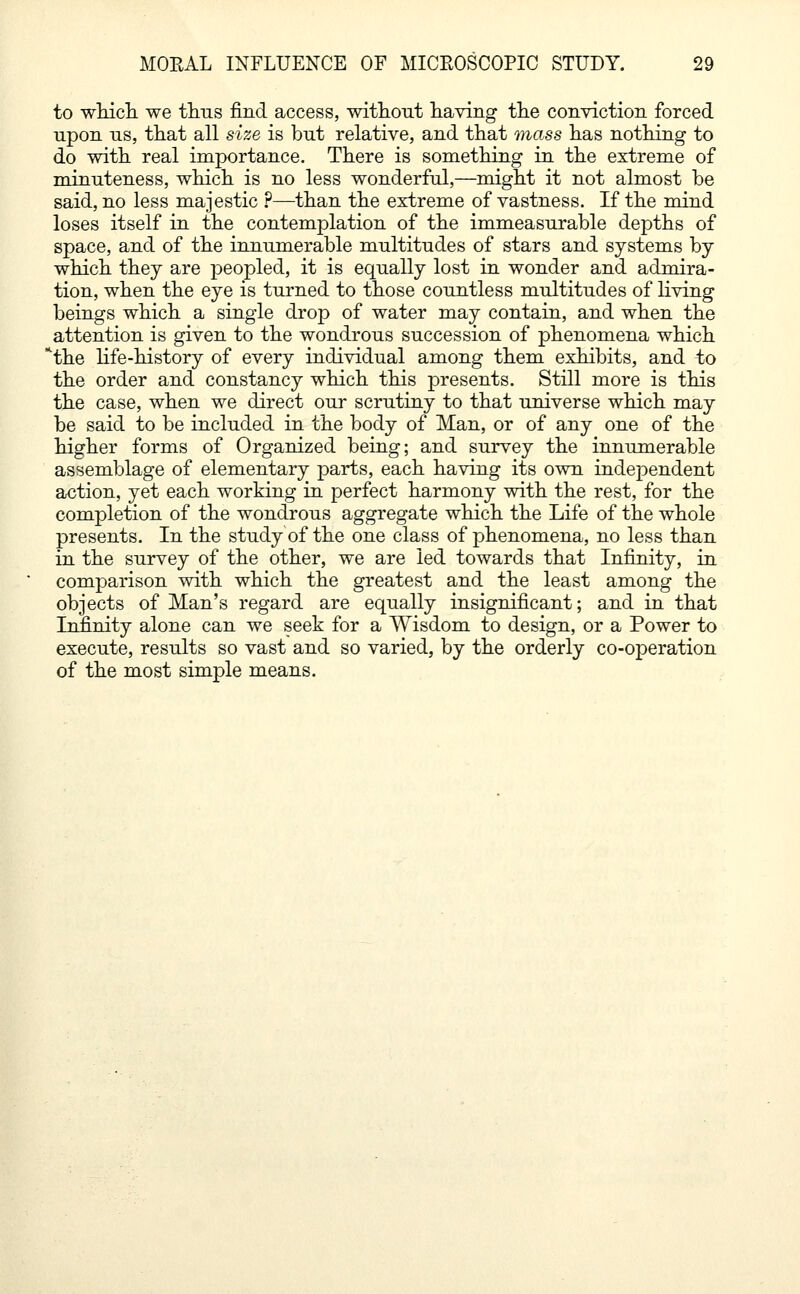 to which, we thus find access, without having the conviction forced upon us, that all size is but relative, and that mass has nothing to do with real importance. There is something in the extreme of minuteness, which is no less wonderful,—might it not almost be said, no less majestic ?—than the extreme of vastness. If the mind loses itself in the contemplation of the immeasurable depths of space, and of the innumerable multitudes of stars and systems by which they are peopled, it is equally lost in wonder and admira- tion, when the eye is turned to those countless multitudes of living beings which a single drop of water may contain, and when the attention is given to the wondrous succession of phenomena which lthe life-history of every individual among them exhibits, and to the order and constancy which this presents. Still more is this the case, when we direct our scrutiny to that universe which may be said to be included in the body of Man, or of any one of the higher forms of Organized being; and survey the innumerable assemblage of elementary parts, each having its own independent action, yet each working in perfect harmony with the rest, for the completion of the wondrous aggregate which the Life of the whole presents. In the study of the one class of phenomena, no less than in the survey of the other, we are led towards that Infinity, in comparison with which the greatest and the least among the objects of Man's regard are equally insignificant; and in that Infinity alone can we seek for a Wisdom to design, or a Power to execute, results so vast and so varied, by the orderly co-operation of the most simple means.