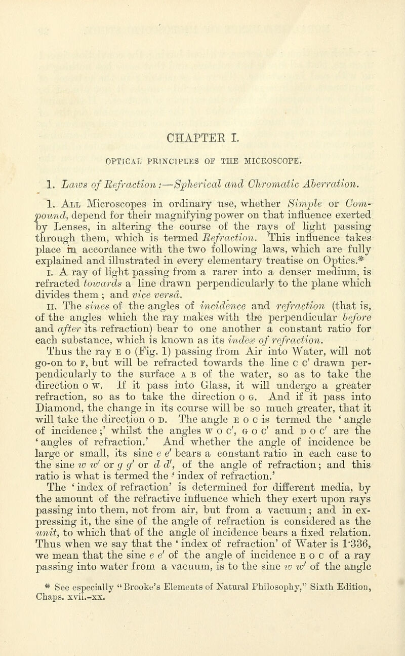 CHAPTEE I. OPTICAL PRINCIPLES OF THE MICROSCOPE. 1. Laws of Refraction:—Spherical and Chromatic Aberration. 1. All Microscopes in ordinary use, whether Simple or Com- pound, depend for their magnifying power on that influence exerted by Lenses, in altering the conrse of the rays of light passing through them, which is termed Refraction. This influence takes place in accordance with the two following laws, which are fnlly explained and illustrated in every elementary treatise on Optics.* i. A ray of light passing from a rarer into a denser medium, is refracted towards a line drawn perpendicularly to the plane which divides them ; and vice versa. ii. The sines of the angles of incidence and refraction (that is, of the angles which the ray makes with the perpendicular before and after its refraction) bear to one another a constant ratio for each substance, which is known as its index of refraction. Thus the ray e o (Fig. 1) passing from Air into Water, will not go-on to f, but will be refracted towards the line c c' drawn per- pendicularly to the surface a b of the water, so as to take the direction o w. If it pass into Glass, it will undergo a greater refraction, so as to take the direction o g. And if it pass into Diamond, the chauge in its course will be so much greater, that it will take the direction o d. The angle e o c is termed the ' angle of incidence;' whilst the angles woe', &oc' and doc' are the 8 angles of refraction.' And whether the angle of incidence be large or small, its sine e e' bears a constant ratio in each case to the sine iv w' or g g' or d d', of the angle of refraction; and this ratio is what is termed the f index of refraction.' The ' index of refraction' is determined for different media, by the amount of the refractive influence which they exert upon rays passing into them, not from air, but from a vacuum; and in ex- pressing it, the sine of the angle of refraction is considered as the unit, to which that of the angle of incidence bears a fixed relation. Thus when we say that the ' index of refraction' of Water is 1'336, we mean that the sine e e' of the angle of incidence e o c of a ray passing into water from a vacuum, is to the sine w w' of the angle * See especially Brooke's Elements of Natural Philosophy, Sixth Edition, Chaps, xvii.-xx.
