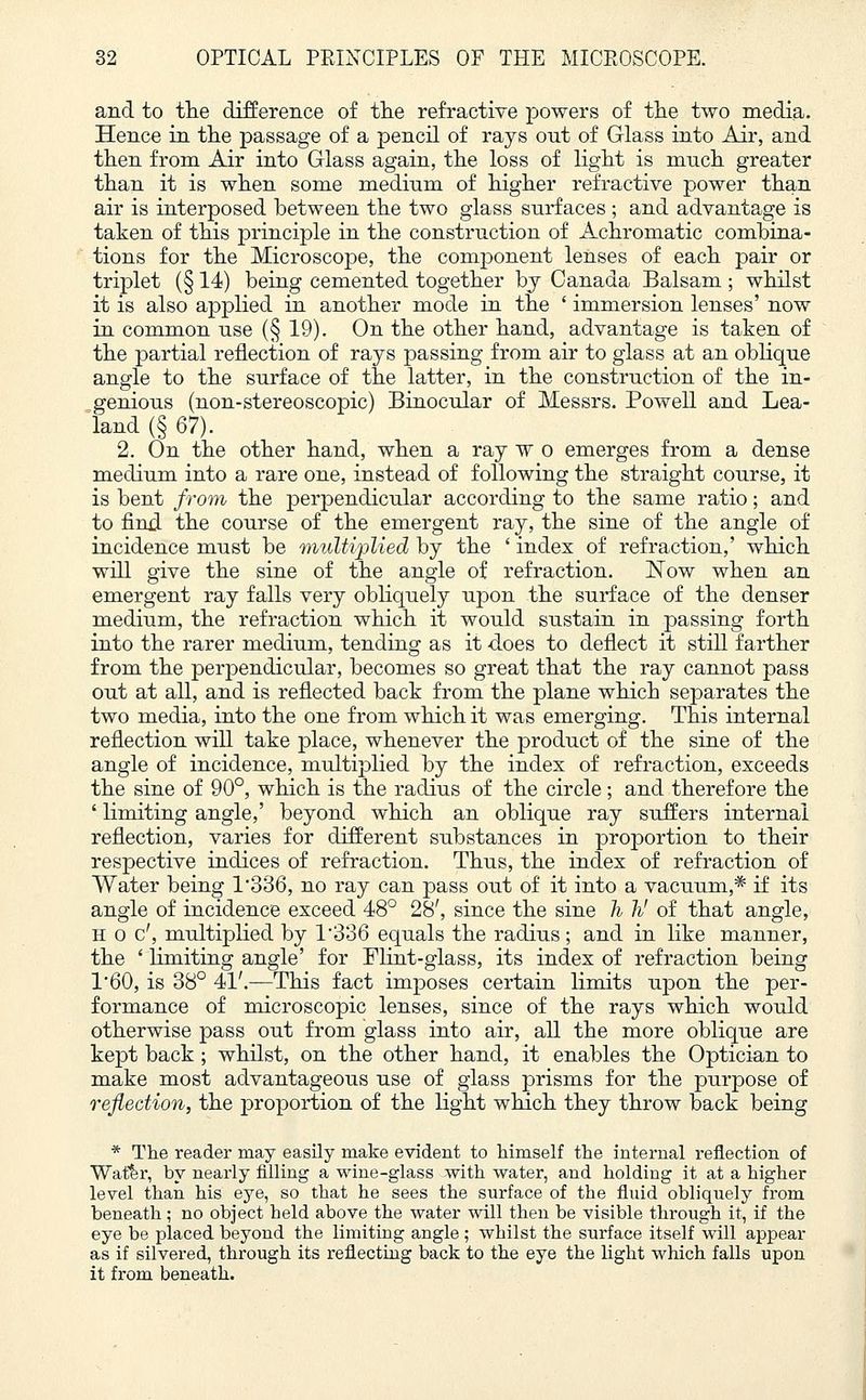and to the difference of the refractive powers of the two media. Hence in the passage of a pencil of rays out of Glass into Air, and then from Air into Glass again, the loss of light is much greater than it is when some medium of higher refractive power than air is interposed between the two glass surfaces ; and advantage is taken of this principle in the construction of Achromatic combina- tions for the Microscope, the component lenses of each pair or triplet (§ 14) being cemented together by Canada Balsam ; whilst it is also applied in another mode in the ' immersion lenses' now in common use (§ 19). On the other hand, advantage is taken of the partial reflection of rays passing from air to glass at an oblique angle to the surface of the latter, in the construction of the in- genious (non-stereoscopic) Binocular of Messrs. Powell and Lea- land (§ 67). 2. On the other hand, when a ray w o emerges from a dense medium into a rare one, instead of following the straight course, it is bent from the perpendicular according to the same ratio; and to find the course of the emergent ray, the sine of the angle of incidence must be multiplied by the ' index of refraction,' which will give the sine of the angle of refraction. Now when an emergent ray falls very obliquely upon the surface of the denser medium, the refraction which it would sustain in passing forth into the rarer medium, tending as it does to deflect it still farther from the perpendicular, becomes so great that the ray cannot pass out at all, and is reflected back from the plane which separates the two media, into the one from which it was emerging. This internal reflection will take place, whenever the product of the sine of the angle of incidence, multiplied by the index of refraction, exceeds the sine of 90°, which is the radius of the circle; and therefore the ' limiting angle,' beyond which an oblique ray suffers internal reflection, varies for different substances in proportion to their respective indices of refraction. Thus, the index of refraction of Water being 1*336, no ray can pass out of it into a vacuum,* if its angle of incidence exceed 48° 28', since the sine h h' of that angle, h o c', multiplied by 1336 equals the radius ; and in like manner, the ' limiting angle' for Flint-glass, its index of refraction being 1'60, is 38° 41'.—This fact imposes certain limits upon the per- formance of microscopic lenses, since of the rays which would otherwise pass out from glass into air, all the more oblique are kept back ; whilst, on the other hand, it enables the Optician to make most advantageous use of glass prisms for the purpose of reflection, the proportion of the light which they throw back being * The reader may easily make evident to himself the internal reflection of Water, by nearly filling a wine-glass with water, and holding it at a higher level than his eye, so that he sees the surface of the fluid obliquely from beneath ; no object beld above the water will then be visible through it, if the eye be placed beyond the limiting angle ; whilst the surface itself will appear as if silvered, through its reflecting back to the eye the light which falls upon it from beneath.
