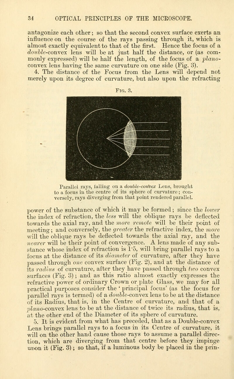 antagonize each other; so that the second convex surface exerts an influence on the course of the rays passing through it, which is almost exactly equivalent to that of the first. Hence the focus of a double-convex lens will be at just half the distance, or (as com- monly expressed) will be half the length, of the focus of a piano- convex lens having the same curvature on one side (Fig. 3). 4. The distance of the Focus from the Lens will depend not merely upon its degree of curvature, but also upon the refracting Parallel rays, lalliDg on a double-convex Lens, brought to a focus in the centre of its sphere of curvature; con- versely, rays diverging from that point rendered parallel. power of the substance of which it may be formed; since the lower the index of refraction, the less will the oblique rays be deflected towards the axial ray, and the more remote will be their point of meeting; and conversely, the greater the refractive index, the more will the oblique rays be deflected towards the axial ray, and the nearer will be their point of convergence. A lens made of any sub- stance whose index of refraction is 1*5, will bring parallel rays to a focus at the distance of its diameter of curvature, after they have passed through one convex surface (Fig. 2), and at the distance of its radius of curvature, after they have passed through two convex surfaces (Fig. 3); and as this ratio almost exactly expresses the refractive power of ordinary Crown or plate Glass, we may for all practical purposes consider the ' principal focus' (as the focus for parallel rays is termed) of a double-convex lens to be at the distance of its Radius, that is, in the Centre of curvature, and that of a jjlano-convex lens to be at the distance of twice its radius, that is, at the other end of the Diameter of its sphere of curvature. 5. It is evident from what has preceded, that as a Double-convex Lens brings parallel rays to a focus in its Centre of curvature, it will on the other hand cause those rays to assume a parallel direc- tion, which are diverging from that centre before they impinge ur>on it (Fig. 3); so that, if a luminous body be placed in the prin-