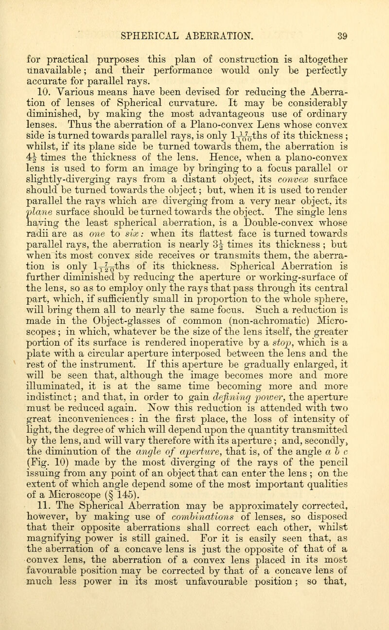 for practical purposes this plan of construction is altogether unavailable; and their performance would only he perfectly accurate for parallel rays. 10. Various means have been devised for reducing the Aberra- tion of lenses of Spherical curvature. It may be considerably diminished, by making the most advantageous use of ordinary lenses. Thus the aberration of a Plano-convex Lens whose convex side is turned towards parallel rays, is only l-^^ths of its thickness ; whilst, if its plane side be turned towards them, the aberration is 4^ times the thickness of the lens. Hence, when a plano-convex lens is used to form an image by bringing to a focus parallel or slightly-diverging rays from a distant object, its convex surface should be turned towards the object; but, when it is used to render parallel the rays which are diverging from a very near object, its plane surface should be turned towards the object. The single lens having the least spherical aberration, is a Double-convex whose radii are as one to six: when its flattest face is turned towards parallel rays, the aberration is nearly 3| times its thickness ; but when its most convex side receives or transmits them, the aberra- tion is only lyl^ths of its thickness. Spherical Aberration is further diminished by reducing the aperture or working-surface of the lens, so as to employ only the rays that pass through its central part, which, if sufficiently small in proportion to the whole sphere, will bring them all to nearly the same focus. Such a reduction is made in the Object-glasses of common (non-achromatic) Micro- scopes ; in which, whatever be the size of the lens itself, the greater portion of its surface is rendered inoperative by a stop, which is a plate with a circular aperture interposed between the lens and the rest of the instrument. If this aperture be gradually enlarged, it will be seen that, although the image becomes more and more illuminated, it is at the same time becoming more and more indistinct; and that, in order to gain defining power, the aperture must be reduced again. ISTow this reduction is attended with two great inconveniences : in the first place, the loss of intensity of light, the degree of which will depend upon the quantity transmitted by the lens, and will vary therefore with its aperture; and, secondly > the diminution of the angle of aperture, that is, of the angle a b c (Fig. 10) made by the most diverging of the rays of the pencil issuing from any point of an object that can enter the lens ; on the extent of which angle depend some of the most important qualities of a Microscope (§ 145). 11. The Spherical Aberration may be approximately corrected, however, by making use of combinations of lenses, so disposed that their opposite aberrations shall correct each other, whilst magnifying power is still gained. For it is easily seen that, as the aberration of a concave lens is just the opposite of that of a convex lens, the aberration of a convex lens placed in its most favourable position may be corrected by that of a concave lens of much less power in its most unfavourable position; so that,